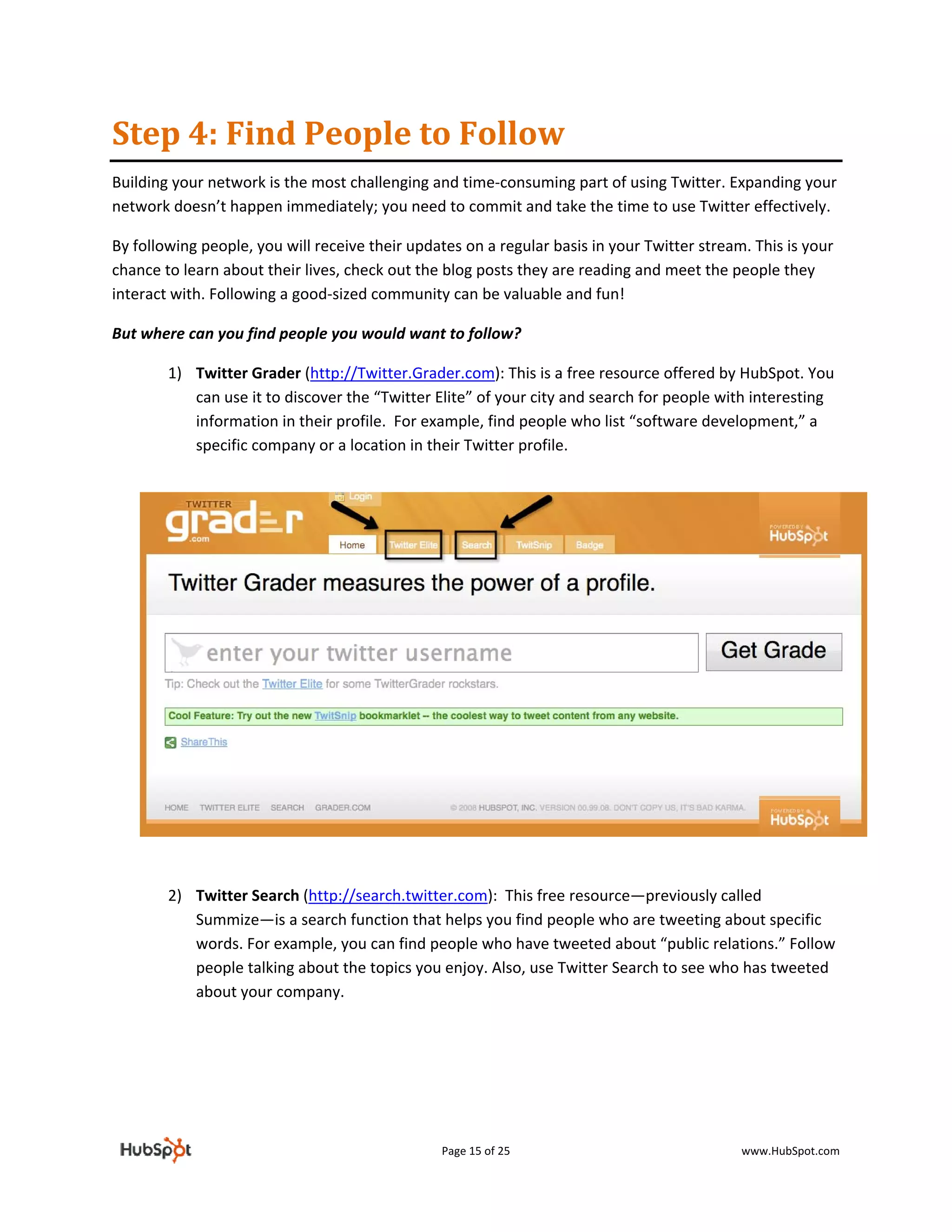 Step 4: Find People to Follow 
Building your network is the most challenging and time‐consuming part of using Twitter. Expanding your 
network doesn’t happen immediately; you need to commit and take the time to use Twitter effectively.  

By following people, you will receive their updates on a regular basis in your Twitter stream. This is your 
chance to learn about their lives, check out the blog posts they are reading and meet the people they 
interact with. Following a good‐sized community can be valuable and fun! 

But where can you find people you would want to follow? 

        1) Twitter Grader (http://Twitter.Grader.com): This is a free resource offered by HubSpot. You 
           can use it to discover the “Twitter Elite” of your city and search for people with interesting 
           information in their profile.  For example, find people who list “software development,” a 
           specific company or a location in their Twitter profile. 
 




            
            
        2) Twitter Search (http://search.twitter.com):  This free resource—previously called 
           Summize—is a search function that helps you find people who are tweeting about specific 
           words. For example, you can find people who have tweeted about “public relations.” Follow 
           people talking about the topics you enjoy. Also, use Twitter Search to see who has tweeted 
           about your company.  

 

 
 


                                                 Page 15 of 25                               www.HubSpot.com 
 