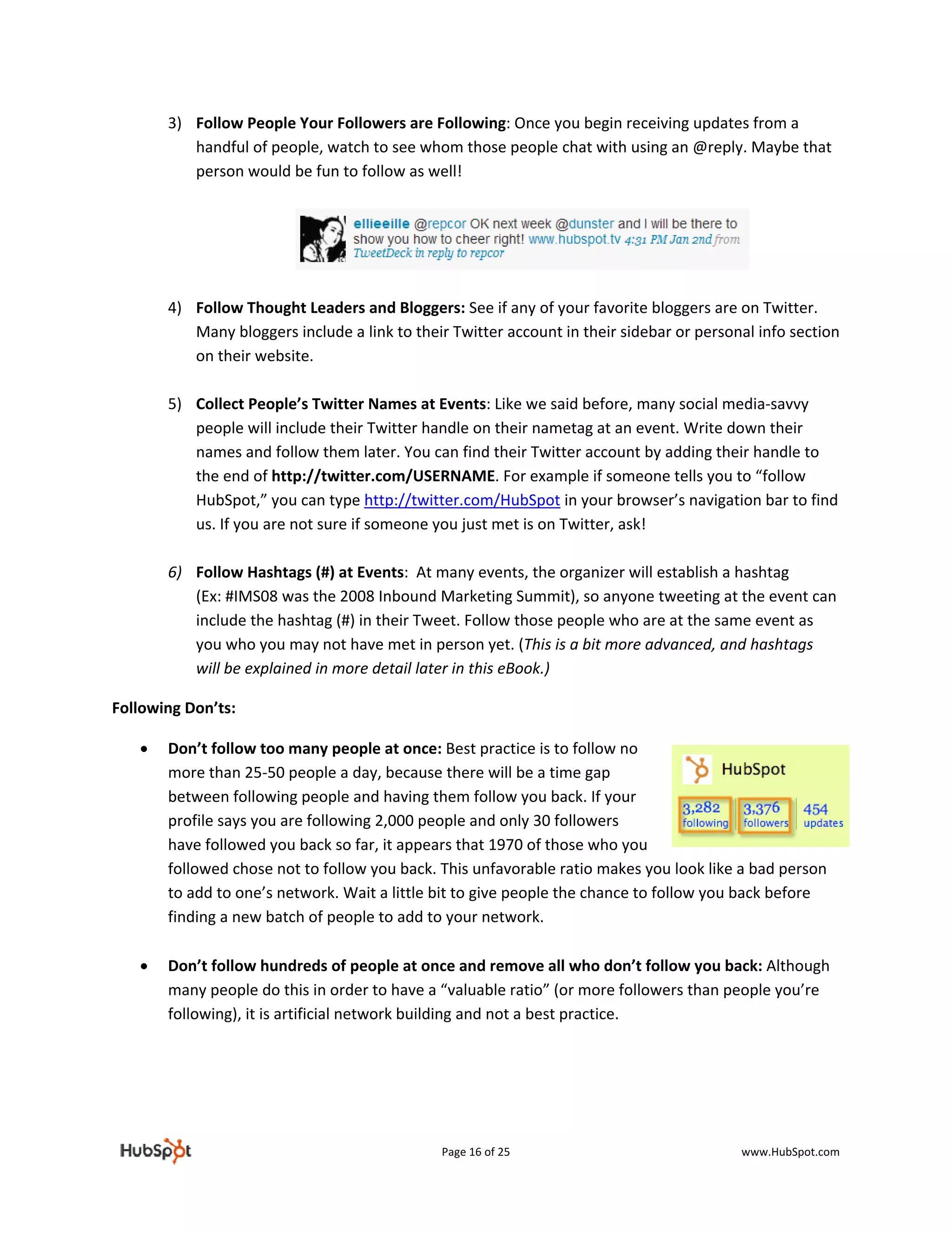 3) Follow People Your Followers are Following: Once you begin receiving updates from a 
           handful of people, watch to see whom those people chat with using an @reply. Maybe that 
           person would be fun to follow as well! 
            



                                                                                             
                                                             
        4) Follow Thought Leaders and Bloggers: See if any of your favorite bloggers are on Twitter. 
           Many bloggers include a link to their Twitter account in their sidebar or personal info section 
           on their website.   
            
        5) Collect People’s Twitter Names at Events: Like we said before, many social media‐savvy 
           people will include their Twitter handle on their nametag at an event. Write down their 
           names and follow them later. You can find their Twitter account by adding their handle to 
           the end of http://twitter.com/USERNAME. For example if someone tells you to “follow 
           HubSpot,” you can type http://twitter.com/HubSpot in your browser’s navigation bar to find 
           us. If you are not sure if someone you just met is on Twitter, ask! 
            
        6) Follow Hashtags (#) at Events:  At many events, the organizer will establish a hashtag       
           (Ex: #IMS08 was the 2008 Inbound Marketing Summit), so anyone tweeting at the event can 
           include the hashtag (#) in their Tweet. Follow those people who are at the same event as 
           you who you may not have met in person yet. (This is a bit more advanced, and hashtags 
           will be explained in more detail later in this eBook.) 

Following Don’ts: 

    •   Don’t follow too many people at once: Best practice is to follow no 
        more than 25‐50 people a day, because there will be a time gap 
        between following people and having them follow you back. If your 
        profile says you are following 2,000 people and only 30 followers 
        have followed you back so far, it appears that 1970 of those who you 
        followed chose not to follow you back. This unfavorable ratio makes you look like a bad person 
        to add to one’s network. Wait a little bit to give people the chance to follow you back before 
        finding a new batch of people to add to your network.  
         
    •   Don’t follow hundreds of people at once and remove all who don’t follow you back: Although 
        many people do this in order to have a “valuable ratio” (or more followers than people you’re 
        following), it is artificial network building and not a best practice. 




                                                Page 16 of 25                               www.HubSpot.com 
 