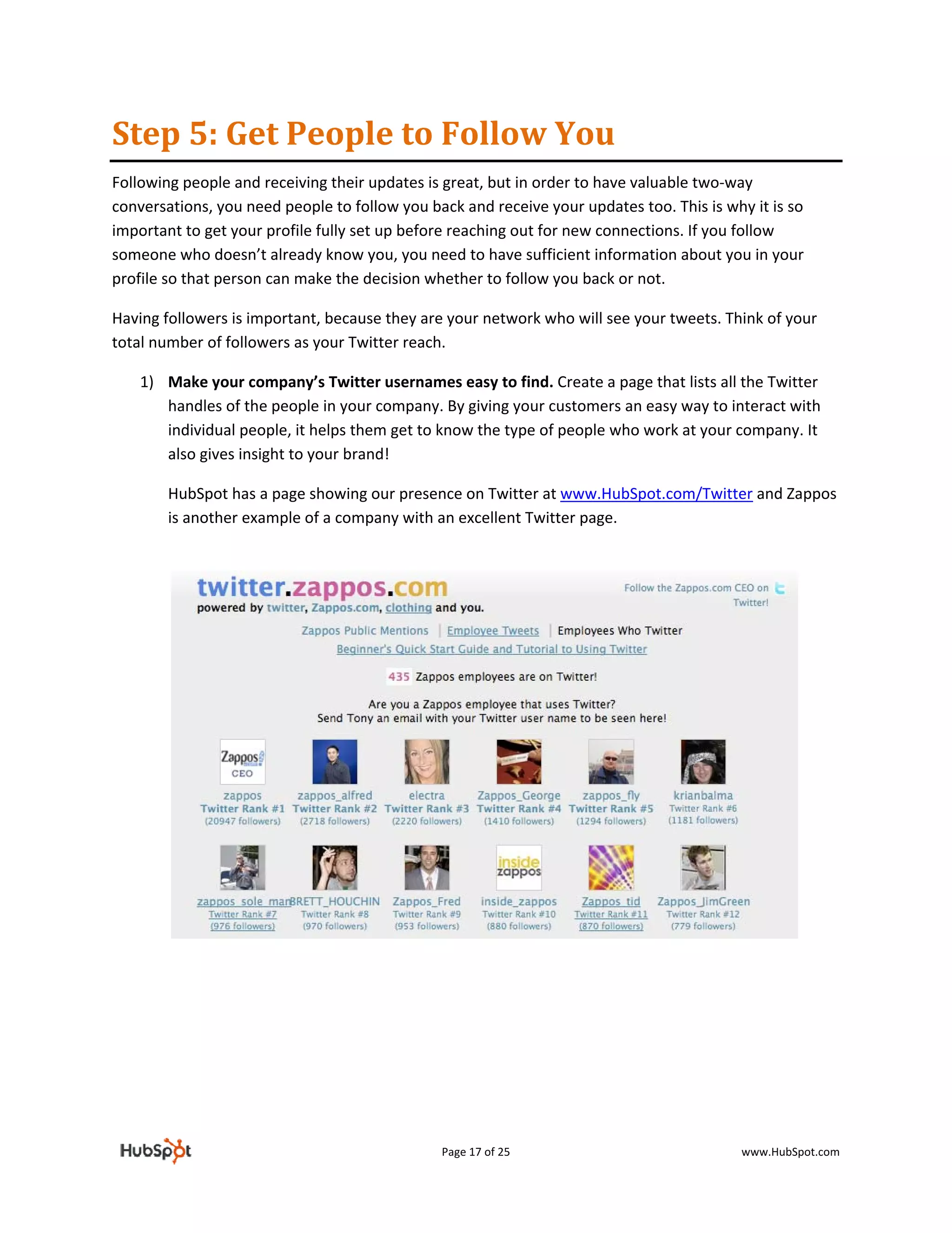 Step 5: Get People to Follow You 
Following people and receiving their updates is great, but in order to have valuable two‐way 
conversations, you need people to follow you back and receive your updates too. This is why it is so 
important to get your profile fully set up before reaching out for new connections. If you follow 
someone who doesn’t already know you, you need to have sufficient information about you in your 
profile so that person can make the decision whether to follow you back or not.   

Having followers is important, because they are your network who will see your tweets. Think of your 
total number of followers as your Twitter reach.  

    1) Make your company’s Twitter usernames easy to find. Create a page that lists all the Twitter 
       handles of the people in your company. By giving your customers an easy way to interact with 
       individual people, it helps them get to know the type of people who work at your company. It 
       also gives insight to your brand!  

        HubSpot has a page showing our presence on Twitter at www.HubSpot.com/Twitter and Zappos 
        is another example of a company with an excellent Twitter page. 

         




                                                                                                    

         

         

         

         


                                               Page 17 of 25                               www.HubSpot.com 
 