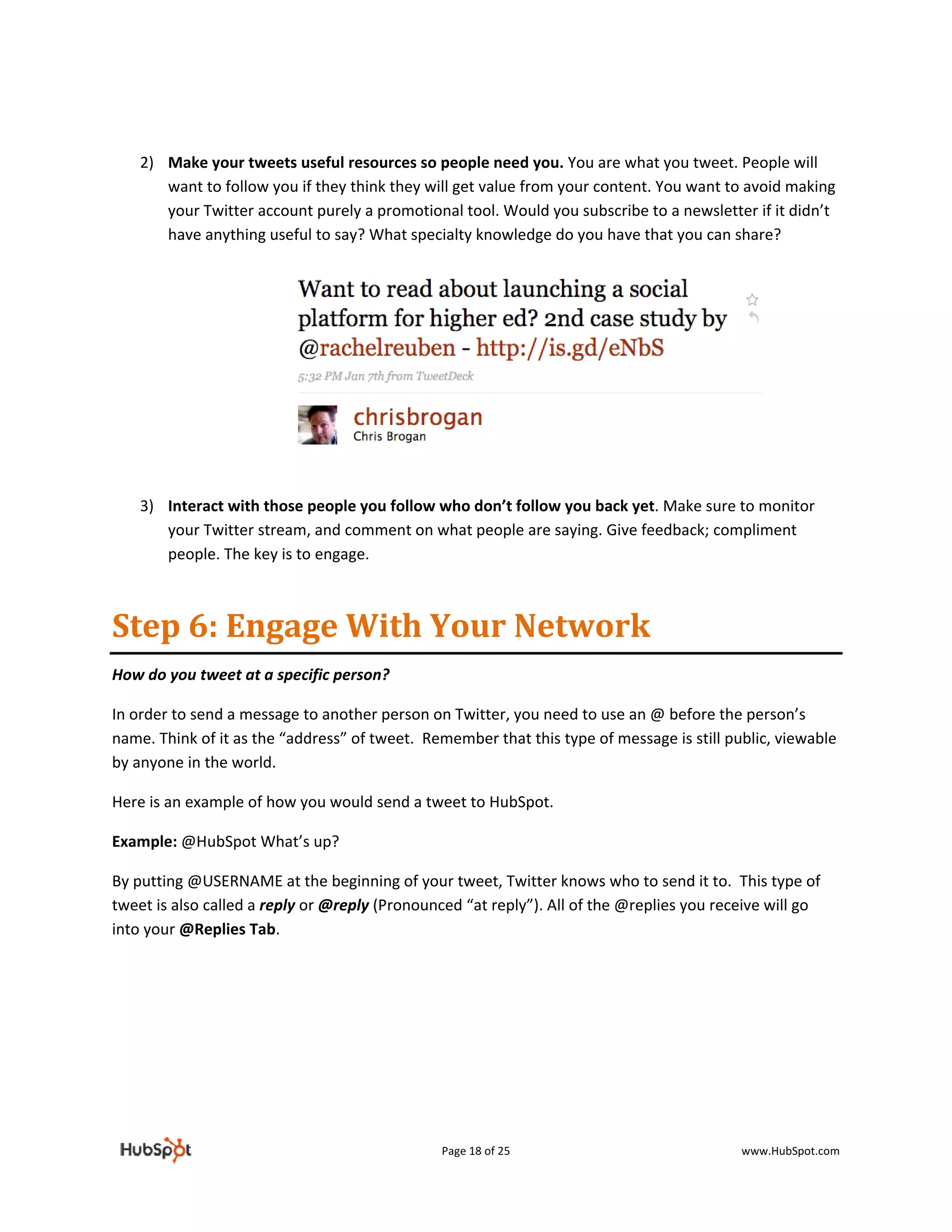  

    2) Make your tweets useful resources so people need you. You are what you tweet. People will 
       want to follow you if they think they will get value from your content. You want to avoid making 
       your Twitter account purely a promotional tool. Would you subscribe to a newsletter if it didn’t 
       have anything useful to say? What specialty knowledge do you have that you can share?  
        
        
        
        
        
        
        

 

        
    3) Interact with those people you follow who don’t follow you back yet. Make sure to monitor 
       your Twitter stream, and comment on what people are saying. Give feedback; compliment 
       people. The key is to engage.  



Step 6: Engage With Your Network 
How do you tweet at a specific person? 

In order to send a message to another person on Twitter, you need to use an @ before the person’s 
name. Think of it as the “address” of tweet.  Remember that this type of message is still public, viewable 
by anyone in the world. 

Here is an example of how you would send a tweet to HubSpot.  

Example: @HubSpot What’s up? 

By putting @USERNAME at the beginning of your tweet, Twitter knows who to send it to.  This type of 
tweet is also called a reply or @reply (Pronounced “at reply”). All of the @replies you receive will go 
into your @Replies Tab.  

 




                                                Page 18 of 25                               www.HubSpot.com 
 