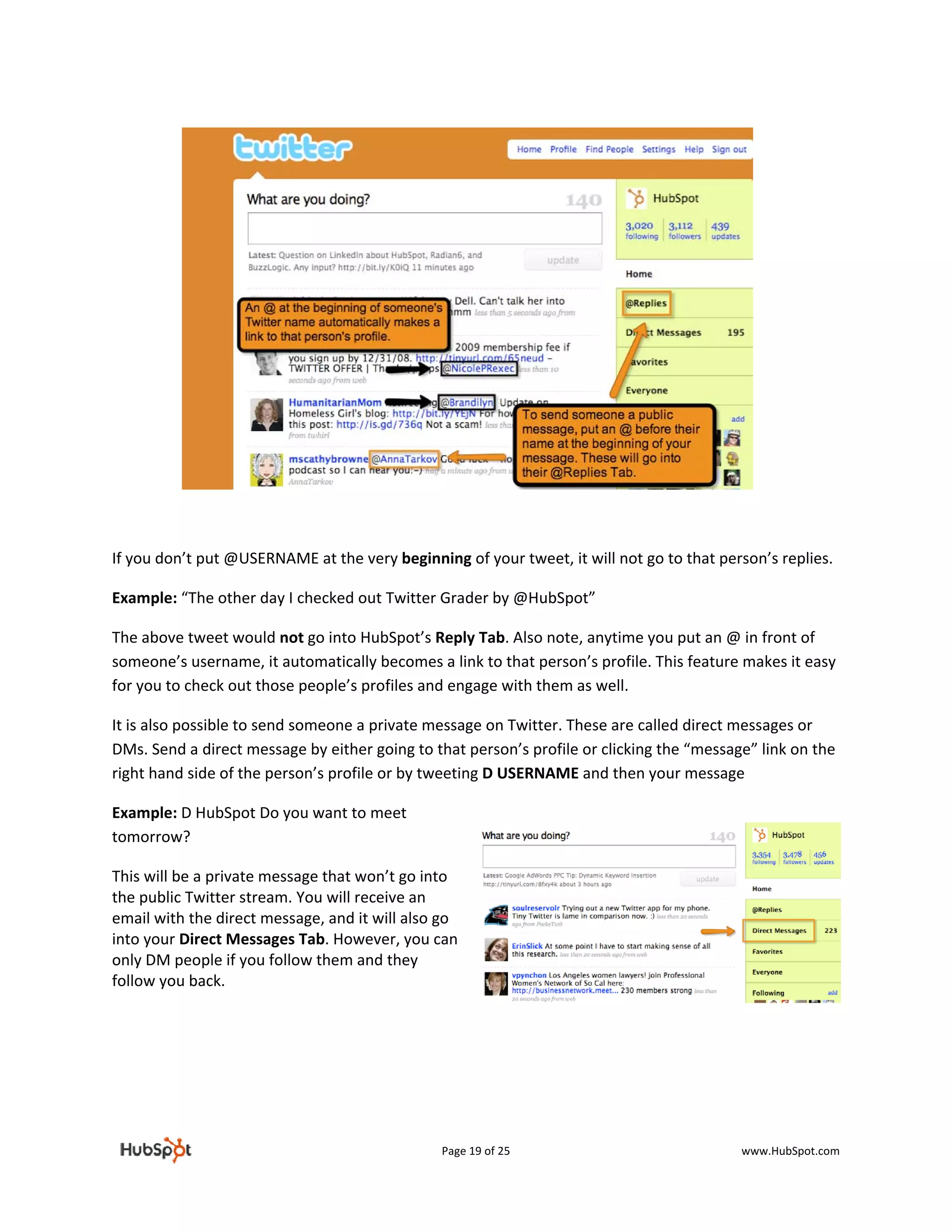  

 

 

 

 

 

 

 

 

 

 

If you don’t put @USERNAME at the very beginning of your tweet, it will not go to that person’s replies.  

Example: “The other day I checked out Twitter Grader by @HubSpot”  

The above tweet would not go into HubSpot’s Reply Tab. Also note, anytime you put an @ in front of 
someone’s username, it automatically becomes a link to that person’s profile. This feature makes it easy 
for you to check out those people’s profiles and engage with them as well.  

It is also possible to send someone a private message on Twitter. These are called direct messages or 
DMs. Send a direct message by either going to that person’s profile or clicking the “message” link on the 
right hand side of the person’s profile or by tweeting D USERNAME and then your message 

Example: D HubSpot Do you want to meet 
tomorrow?  

This will be a private message that won’t go into 
the public Twitter stream. You will receive an 
email with the direct message, and it will also go 
into your Direct Messages Tab. However, you can 
only DM people if you follow them and they 
follow you back.  
 

 

                                 



                                                Page 19 of 25                              www.HubSpot.com 
 