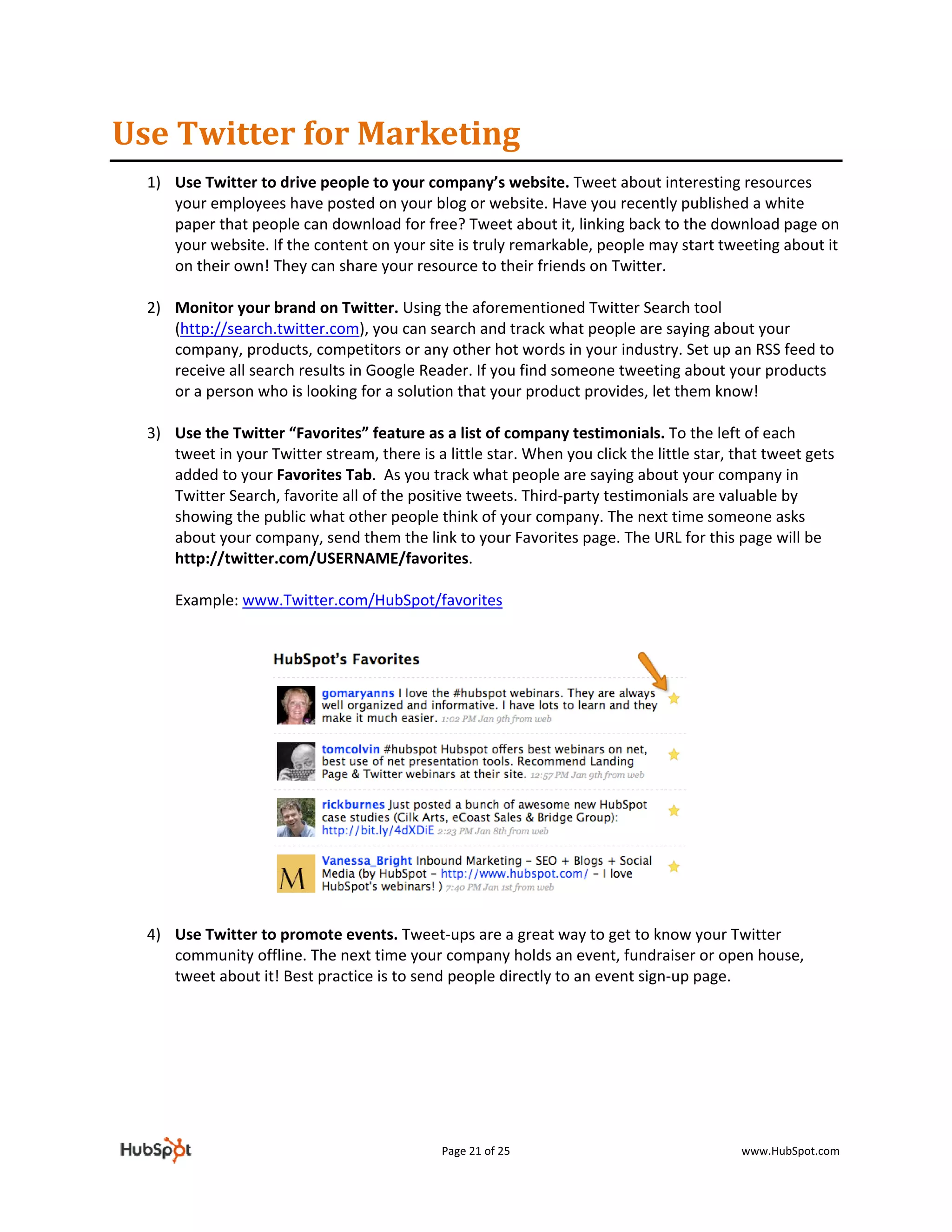 Use Twitter for Marketing 
    1) Use Twitter to drive people to your company’s website. Tweet about interesting resources 
         your employees have posted on your blog or website. Have you recently published a white 
         paper that people can download for free? Tweet about it, linking back to the download page on 
         your website. If the content on your site is truly remarkable, people may start tweeting about it 
         on their own! They can share your resource to their friends on Twitter.  
        
    2) Monitor your brand on Twitter. Using the aforementioned Twitter Search tool 
         (http://search.twitter.com), you can search and track what people are saying about your 
         company, products, competitors or any other hot words in your industry. Set up an RSS feed to 
         receive all search results in Google Reader. If you find someone tweeting about your products 
         or a person who is looking for a solution that your product provides, let them know! 
        
    3) Use the Twitter “Favorites” feature as a list of company testimonials. To the left of each 
         tweet in your Twitter stream, there is a little star. When you click the little star, that tweet gets 
         added to your Favorites Tab.  As you track what people are saying about your company in 
         Twitter Search, favorite all of the positive tweets. Third‐party testimonials are valuable by 
         showing the public what other people think of your company. The next time someone asks 
         about your company, send them the link to your Favorites page. The URL for this page will be 
         http://twitter.com/USERNAME/favorites.  
 
        Example: www.Twitter.com/HubSpot/favorites 
 
 
 
        
        
        
        
        
        
        
        
        
        
        
        
    4) Use Twitter to promote events. Tweet‐ups are a great way to get to know your Twitter 
       community offline. The next time your company holds an event, fundraiser or open house, 
       tweet about it! Best practice is to send people directly to an event sign‐up page. 
        
        
         
        
        
        

                                                 Page 21 of 25                                 www.HubSpot.com 
 