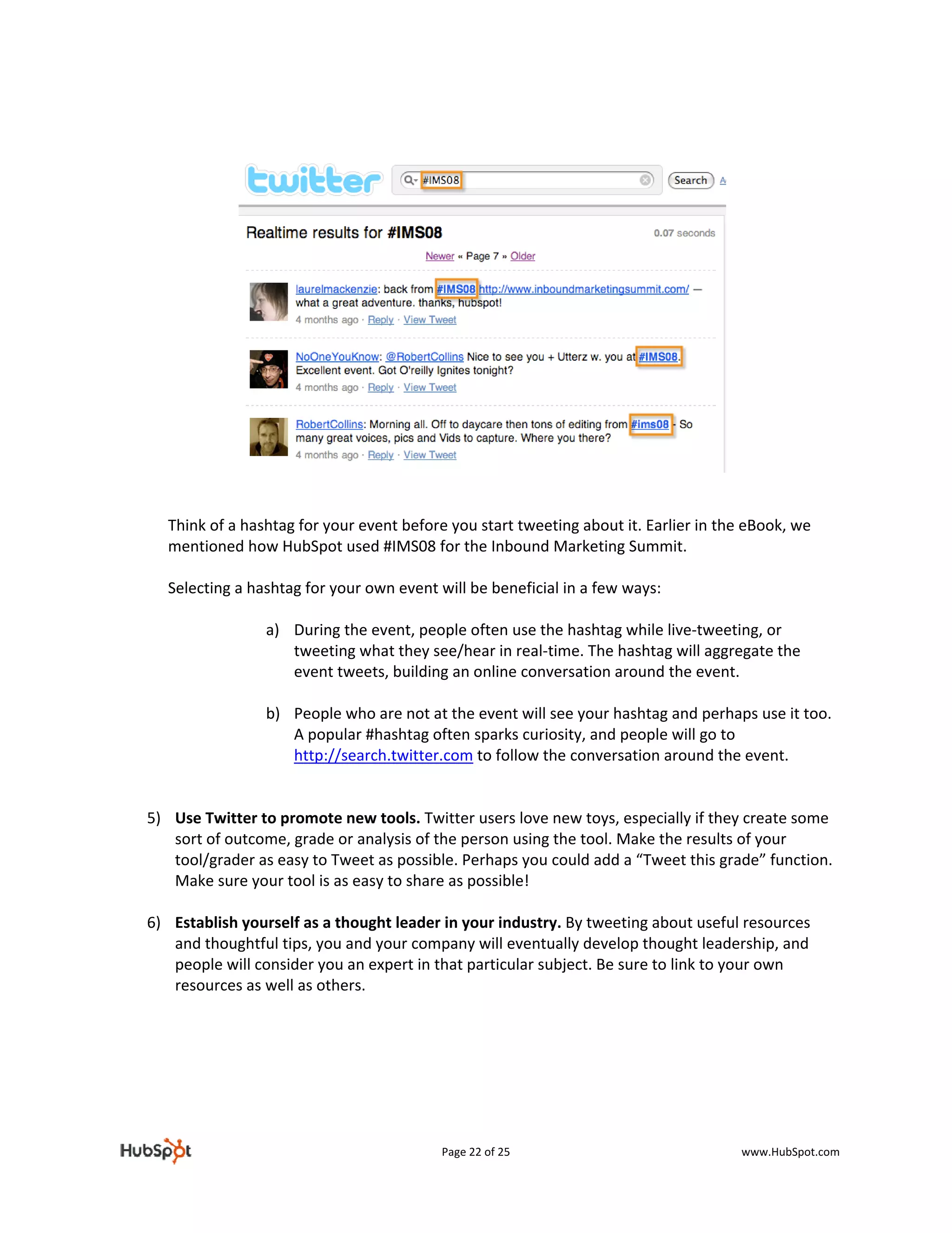 
 




 
 
      Think of a hashtag for your event before you start tweeting about it. Earlier in the eBook, we 
      mentioned how HubSpot used #IMS08 for the Inbound Marketing Summit.  
       
      Selecting a hashtag for your own event will be beneficial in a few ways: 
       
                    a) During the event, people often use the hashtag while live‐tweeting, or 
                        tweeting what they see/hear in real‐time. The hashtag will aggregate the 
                        event tweets, building an online conversation around the event. 
                         
                    b) People who are not at the event will see your hashtag and perhaps use it too. 
                        A popular #hashtag often sparks curiosity, and people will go to 
                        http://search.twitter.com to follow the conversation around the event. 
                         
 
    5) Use Twitter to promote new tools. Twitter users love new toys, especially if they create some 
       sort of outcome, grade or analysis of the person using the tool. Make the results of your 
       tool/grader as easy to Tweet as possible. Perhaps you could add a “Tweet this grade” function. 
       Make sure your tool is as easy to share as possible! 
 
    6) Establish yourself as a thought leader in your industry. By tweeting about useful resources 
       and thoughtful tips, you and your company will eventually develop thought leadership, and 
       people will consider you an expert in that particular subject. Be sure to link to your own 
       resources as well as others.  

                               


                                             Page 22 of 25                              www.HubSpot.com 
 