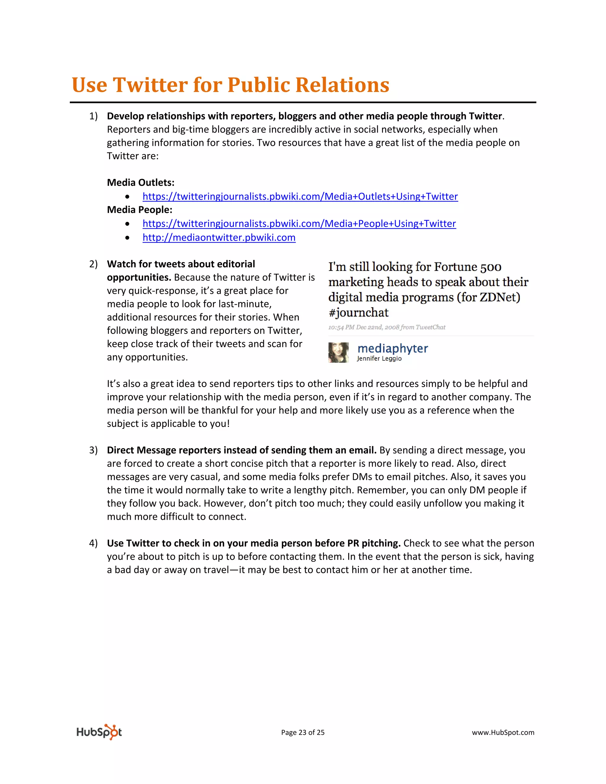 Use Twitter for Public Relations 
    1) Develop relationships with reporters, bloggers and other media people through Twitter. 
       Reporters and big‐time bloggers are incredibly active in social networks, especially when 
       gathering information for stories. Two resources that have a great list of the media people on 
       Twitter are: 
        
       Media Outlets: 
            • https://twitteringjournalists.pbwiki.com/Media+Outlets+Using+Twitter 
       Media People: 
            • https://twitteringjournalists.pbwiki.com/Media+People+Using+Twitter 
            • http://mediaontwitter.pbwiki.com  
                  
    2) Watch for tweets about editorial 
       opportunities. Because the nature of Twitter is 
       very quick‐response, it’s a great place for 
       media people to look for last‐minute, 
       additional resources for their stories. When 
       following bloggers and reporters on Twitter, 
       keep close track of their tweets and scan for 
       any opportunities.  
        
       It’s also a great idea to send reporters tips to other links and resources simply to be helpful and 
       improve your relationship with the media person, even if it’s in regard to another company. The 
       media person will be thankful for your help and more likely use you as a reference when the 
       subject is applicable to you!  
        
    3) Direct Message reporters instead of sending them an email. By sending a direct message, you 
       are forced to create a short concise pitch that a reporter is more likely to read. Also, direct 
       messages are very casual, and some media folks prefer DMs to email pitches. Also, it saves you 
       the time it would normally take to write a lengthy pitch. Remember, you can only DM people if 
       they follow you back. However, don’t pitch too much; they could easily unfollow you making it 
       much more difficult to connect. 
        
    4) Use Twitter to check in on your media person before PR pitching. Check to see what the person 
       you’re about to pitch is up to before contacting them. In the event that the person is sick, having 
       a bad day or away on travel—it may be best to contact him or her at another time. 
        
        
        
        
        
        
        




                                                Page 23 of 25                               www.HubSpot.com 
 