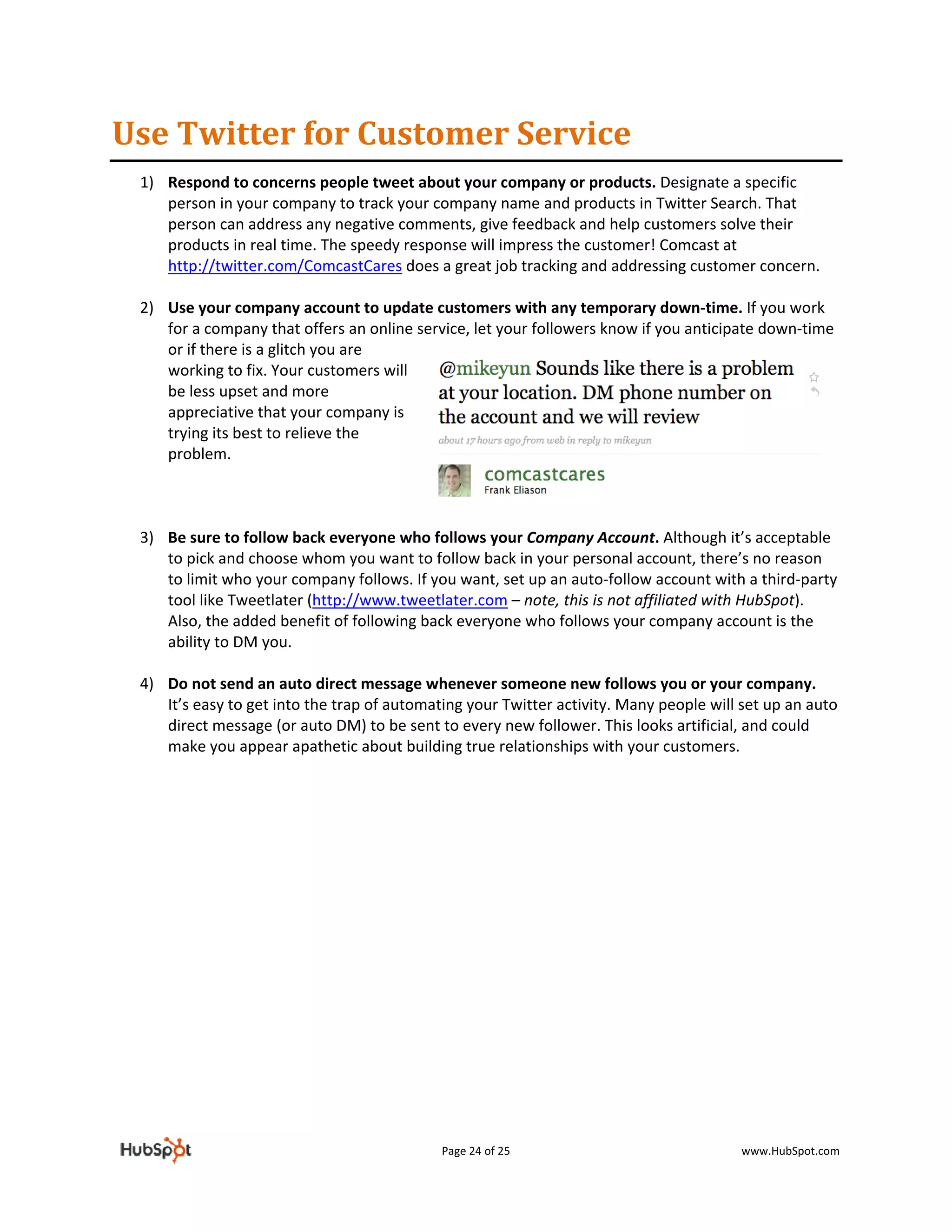 Use Twitter for Customer Service 
    1) Respond to concerns people tweet about your company or products. Designate a specific 
       person in your company to track your company name and products in Twitter Search. That 
       person can address any negative comments, give feedback and help customers solve their 
       products in real time. The speedy response will impress the customer! Comcast at 
       http://twitter.com/ComcastCares does a great job tracking and addressing customer concern. 
 
    2) Use your company account to update customers with any temporary down‐time. If you work 
       for a company that offers an online service, let your followers know if you anticipate down‐time 
       or if there is a glitch you are 
       working to fix. Your customers will 
       be less upset and more 
       appreciative that your company is 
       trying its best to relieve the 
       problem.  
 
 
 
    3) Be sure to follow back everyone who follows your Company Account. Although it’s acceptable 
       to pick and choose whom you want to follow back in your personal account, there’s no reason 
       to limit who your company follows. If you want, set up an auto‐follow account with a third‐party 
       tool like Tweetlater (http://www.tweetlater.com – note, this is not affiliated with HubSpot). 
       Also, the added benefit of following back everyone who follows your company account is the 
       ability to DM you. 
 
    4) Do not send an auto direct message whenever someone new follows you or your company. 
       It’s easy to get into the trap of automating your Twitter activity. Many people will set up an auto 
       direct message (or auto DM) to be sent to every new follower. This looks artificial, and could 
       make you appear apathetic about building true relationships with your customers. 
 
         

                                 




                                                Page 24 of 25                               www.HubSpot.com 
 