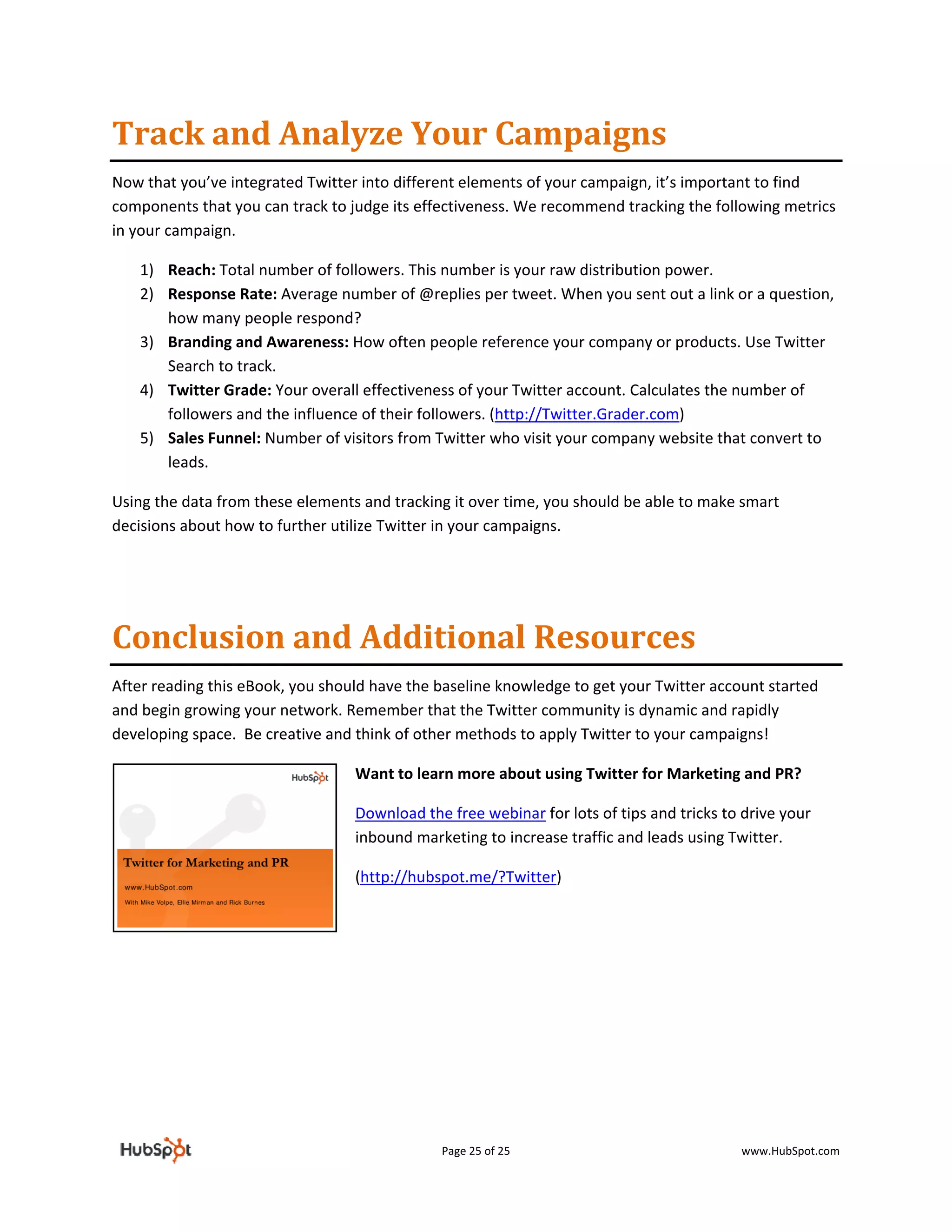 Track and Analyze Your Campaigns 
Now that you’ve integrated Twitter into different elements of your campaign, it’s important to find 
components that you can track to judge its effectiveness. We recommend tracking the following metrics 
in your campaign.  

    1) Reach: Total number of followers. This number is your raw distribution power.  
    2) Response Rate: Average number of @replies per tweet. When you sent out a link or a question, 
       how many people respond?  
    3) Branding and Awareness: How often people reference your company or products. Use Twitter 
       Search to track.  
    4) Twitter Grade: Your overall effectiveness of your Twitter account. Calculates the number of 
       followers and the influence of their followers. (http://Twitter.Grader.com)  
    5) Sales Funnel: Number of visitors from Twitter who visit your company website that convert to 
       leads. 

Using the data from these elements and tracking it over time, you should be able to make smart 
decisions about how to further utilize Twitter in your campaigns.  

 



Conclusion and Additional Resources  
After reading this eBook, you should have the baseline knowledge to get your Twitter account started 
and begin growing your network. Remember that the Twitter community is dynamic and rapidly 
developing space.  Be creative and think of other methods to apply Twitter to your campaigns! 

                                  Want to learn more about using Twitter for Marketing and PR? 

                                  Download the free webinar for lots of tips and tricks to drive your 
                                  inbound marketing to increase traffic and leads using Twitter. 

                                  (http://hubspot.me/?Twitter) 

                                   
 




                                              Page 25 of 25                                www.HubSpot.com 
 