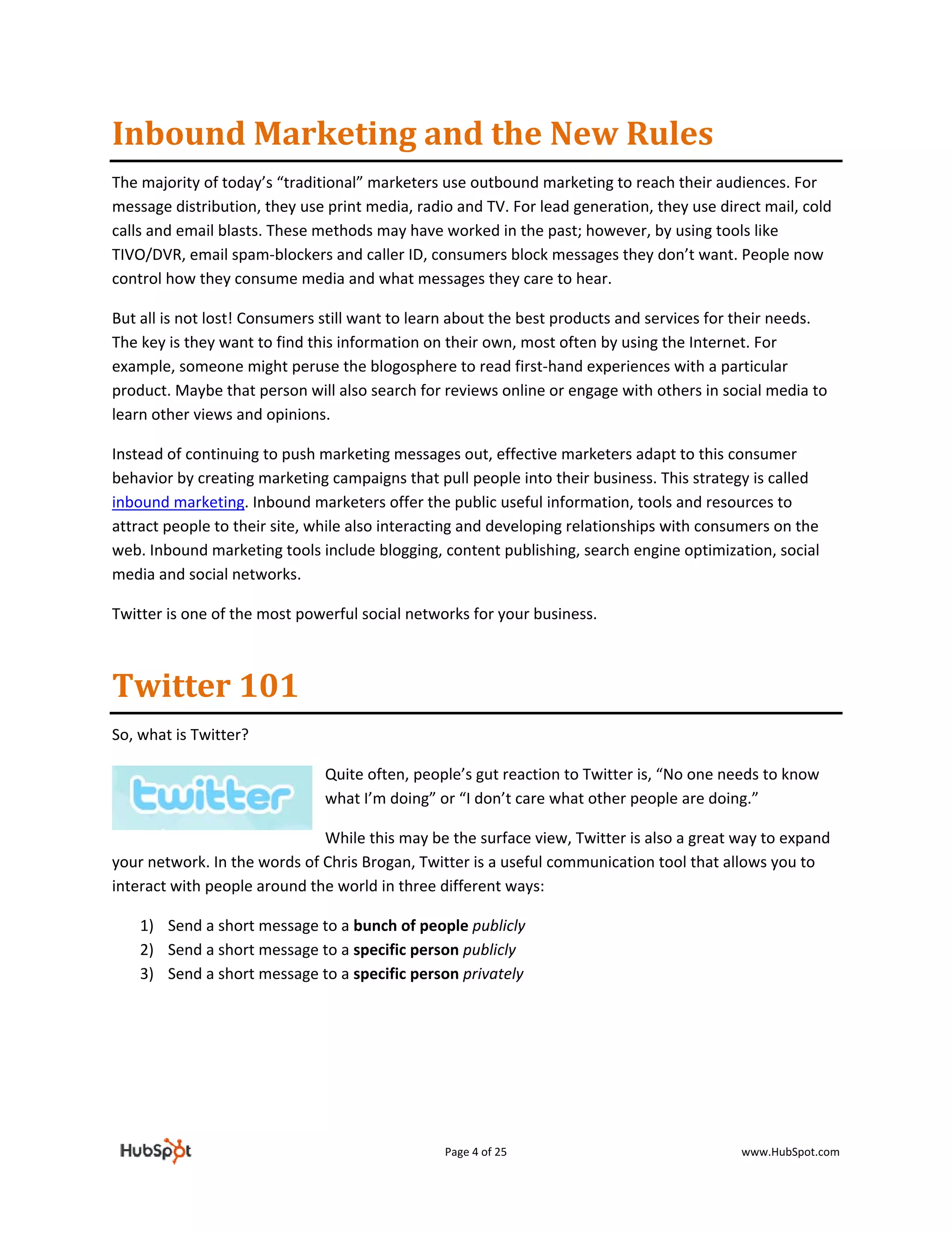 Inbound Marketing and the New Rules 
The majority of today’s “traditional” marketers use outbound marketing to reach their audiences. For 
message distribution, they use print media, radio and TV. For lead generation, they use direct mail, cold 
calls and email blasts. These methods may have worked in the past; however, by using tools like 
TIVO/DVR, email spam‐blockers and caller ID, consumers block messages they don’t want. People now 
control how they consume media and what messages they care to hear.  

But all is not lost! Consumers still want to learn about the best products and services for their needs. 
The key is they want to find this information on their own, most often by using the Internet. For 
example, someone might peruse the blogosphere to read first‐hand experiences with a particular 
product. Maybe that person will also search for reviews online or engage with others in social media to 
learn other views and opinions.   

Instead of continuing to push marketing messages out, effective marketers adapt to this consumer 
behavior by creating marketing campaigns that pull people into their business. This strategy is called 
inbound marketing. Inbound marketers offer the public useful information, tools and resources to 
attract people to their site, while also interacting and developing relationships with consumers on the 
web. Inbound marketing tools include blogging, content publishing, search engine optimization, social 
media and social networks. 

Twitter is one of the most powerful social networks for your business.  



Twitter 101 
So, what is Twitter?  

                               Quite often, people’s gut reaction to Twitter is, “No one needs to know 
                               what I’m doing” or “I don’t care what other people are doing.”  

                              While this may be the surface view, Twitter is also a great way to expand 
your network. In the words of Chris Brogan, Twitter is a useful communication tool that allows you to 
interact with people around the world in three different ways:  

    1) Send a short message to a bunch of people publicly 
    2) Send a short message to a specific person publicly 
    3) Send a short message to a specific person privately 

 

 




                                                Page 4 of 25                                www.HubSpot.com 
 