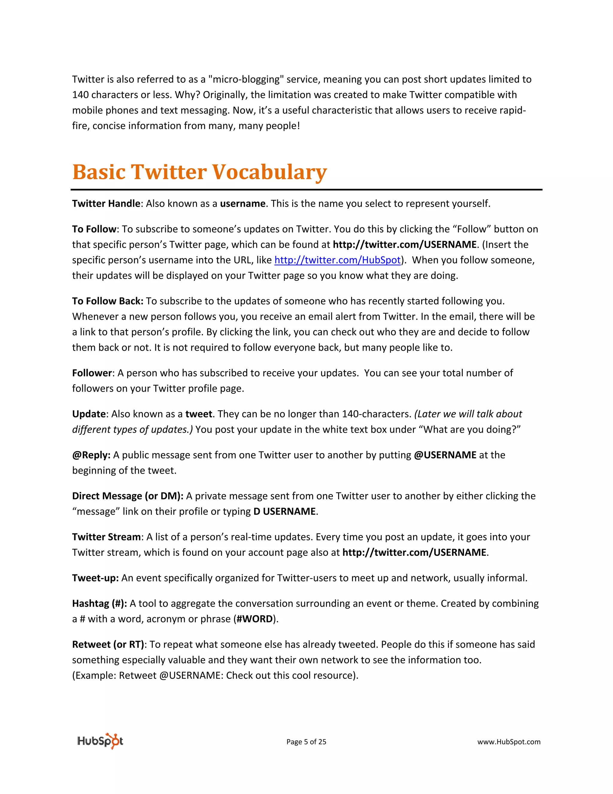 Twitter is also referred to as a "micro‐blogging" service, meaning you can post short updates limited to 
140 characters or less. Why? Originally, the limitation was created to make Twitter compatible with 
mobile phones and text messaging. Now, it’s a useful characteristic that allows users to receive rapid‐
fire, concise information from many, many people! 



Basic Twitter Vocabulary  
Twitter Handle: Also known as a username. This is the name you select to represent yourself.  

To Follow: To subscribe to someone’s updates on Twitter. You do this by clicking the “Follow” button on 
that specific person’s Twitter page, which can be found at http://twitter.com/USERNAME. (Insert the 
specific person’s username into the URL, like http://twitter.com/HubSpot).  When you follow someone, 
their updates will be displayed on your Twitter page so you know what they are doing. 

To Follow Back: To subscribe to the updates of someone who has recently started following you. 
Whenever a new person follows you, you receive an email alert from Twitter. In the email, there will be 
a link to that person’s profile. By clicking the link, you can check out who they are and decide to follow 
them back or not. It is not required to follow everyone back, but many people like to. 

Follower: A person who has subscribed to receive your updates.  You can see your total number of 
followers on your Twitter profile page. 

Update: Also known as a tweet. They can be no longer than 140‐characters. (Later we will talk about 
different types of updates.) You post your update in the white text box under “What are you doing?” 

@Reply: A public message sent from one Twitter user to another by putting @USERNAME at the 
beginning of the tweet.  

Direct Message (or DM): A private message sent from one Twitter user to another by either clicking the 
“message” link on their profile or typing D USERNAME. 

Twitter Stream: A list of a person’s real‐time updates. Every time you post an update, it goes into your 
Twitter stream, which is found on your account page also at http://twitter.com/USERNAME. 

Tweet‐up: An event specifically organized for Twitter‐users to meet up and network, usually informal. 

Hashtag (#): A tool to aggregate the conversation surrounding an event or theme. Created by combining 
a # with a word, acronym or phrase (#WORD).  

Retweet (or RT): To repeat what someone else has already tweeted. People do this if someone has said 
something especially valuable and they want their own network to see the information too. 
(Example: Retweet @USERNAME: Check out this cool resource). 

 


                                                 Page 5 of 25                                www.HubSpot.com 
 