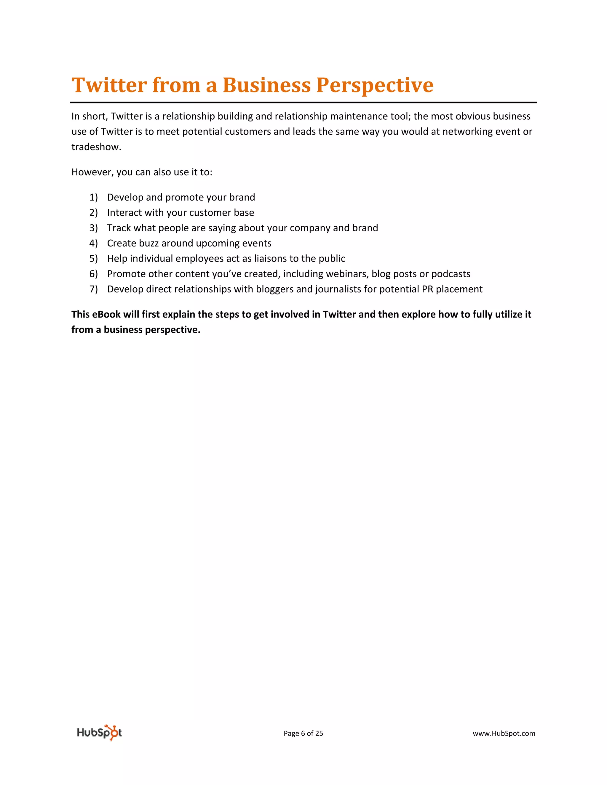 Twitter from a Business Perspective  
In short, Twitter is a relationship building and relationship maintenance tool; the most obvious business 
use of Twitter is to meet potential customers and leads the same way you would at networking event or 
tradeshow.  

However, you can also use it to: 

    1)   Develop and promote your brand 
    2)   Interact with your customer base  
    3)   Track what people are saying about your company and brand 
    4)   Create buzz around upcoming events 
    5)   Help individual employees act as liaisons to the public 
    6)   Promote other content you’ve created, including webinars, blog posts or podcasts 
    7)   Develop direct relationships with bloggers and journalists for potential PR placement 

This eBook will first explain the steps to get involved in Twitter and then explore how to fully utilize it 
from a business perspective. 

                                  




                                                 Page 6 of 25                                www.HubSpot.com 
 