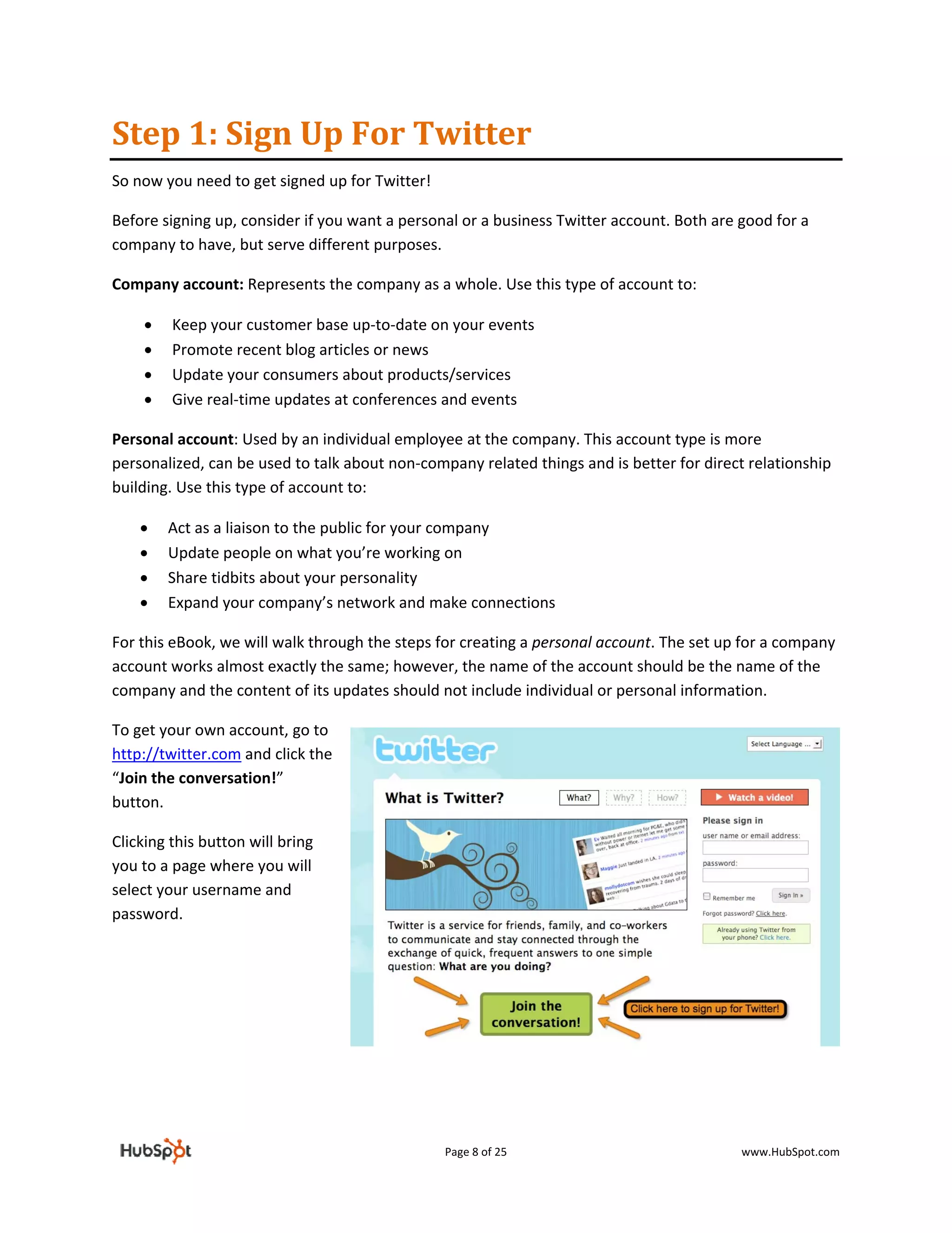 Step 1: Sign Up For Twitter  
So now you need to get signed up for Twitter! 

Before signing up, consider if you want a personal or a business Twitter account. Both are good for a 
company to have, but serve different purposes.  

Company account: Represents the company as a whole. Use this type of account to: 

     •   Keep your customer base up‐to‐date on your events 
     •   Promote recent blog articles or news 
     •   Update your consumers about products/services 
     •   Give real‐time updates at conferences and events 

Personal account: Used by an individual employee at the company. This account type is more 
personalized, can be used to talk about non‐company related things and is better for direct relationship 
building. Use this type of account to: 

    •    Act as a liaison to the public for your company 
    •    Update people on what you’re working on 
    •    Share tidbits about your personality 
    •    Expand your company’s network and make connections 

For this eBook, we will walk through the steps for creating a personal account. The set up for a company 
account works almost exactly the same; however, the name of the account should be the name of the 
company and the content of its updates should not include individual or personal information. 

To get your own account, go to 
http://twitter.com and click the 
“Join the conversation!” 
button. 

Clicking this button will bring 
you to a page where you will 
select your username and 
password. 

 

 

 

 



                                                 Page 8 of 25                              www.HubSpot.com 
 