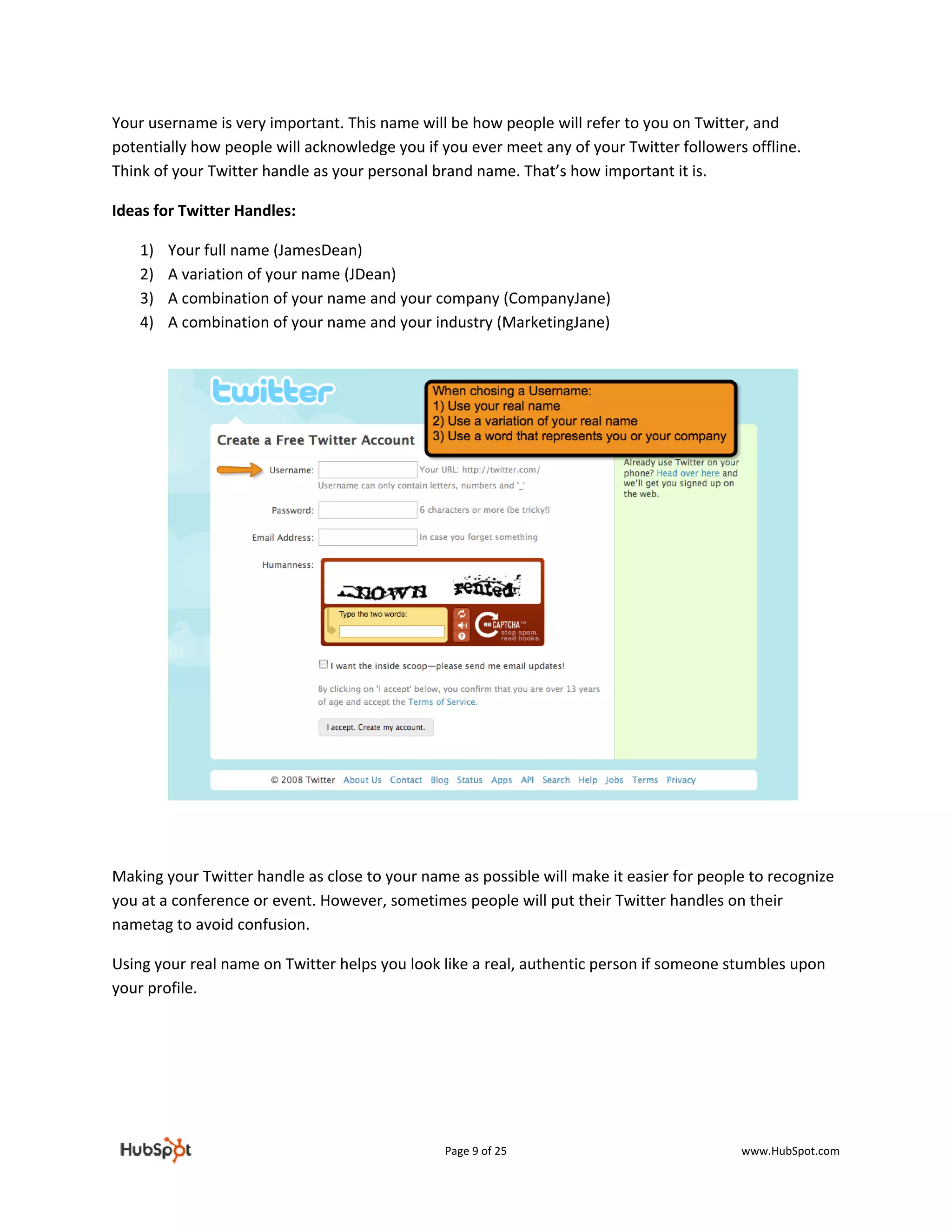 Your username is very important. This name will be how people will refer to you on Twitter, and 
potentially how people will acknowledge you if you ever meet any of your Twitter followers offline. 
Think of your Twitter handle as your personal brand name. That’s how important it is. 

Ideas for Twitter Handles:  

    1)   Your full name (JamesDean) 
    2)   A variation of your name (JDean) 
    3)   A combination of your name and your company (CompanyJane) 
    4)   A combination of your name and your industry (MarketingJane) 

 

 

 

 

 

 

 

 

 

 

 

 

 

Making your Twitter handle as close to your name as possible will make it easier for people to recognize 
you at a conference or event. However, sometimes people will put their Twitter handles on their 
nametag to avoid confusion.  

Using your real name on Twitter helps you look like a real, authentic person if someone stumbles upon 
your profile.  

 

                                 



                                                Page 9 of 25                               www.HubSpot.com 
 