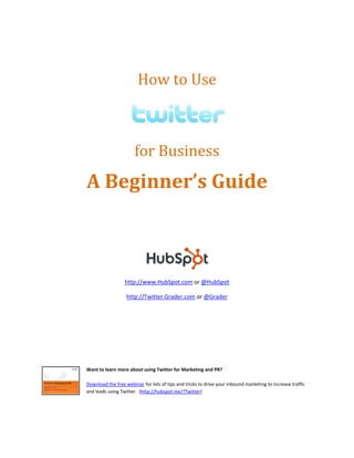  
                                How to Use 

                                                                              
                               for Business 
        A Beginner’s Guide 
 

 

 




                                                                      

                          http://www.HubSpot.com or @HubSpot 

                           http://Twitter.Grader.com or @Grader 

                                                    

                                                    

 

 

        Want to learn more about using Twitter for Marketing and PR? 
         
        Download the free webinar for lots of tips and tricks to drive your inbound marketing to increase traffic 
        and leads using Twitter.  (http://hubspot.me/?Twitter)   
 