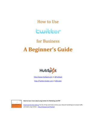 A Beginner’’s Guide



                  http://www.HubSpot.com or @HubSpot

                   http://Twitter.Grader.com or @Grader




Want to learn more about using Twitter for Marketing and PR?

Download the free webinar for lots of tips and tricks to drive your inbound marketing to increase traffic
and leads using Twitter. (http://hubspot.me/?Twitter)
 
