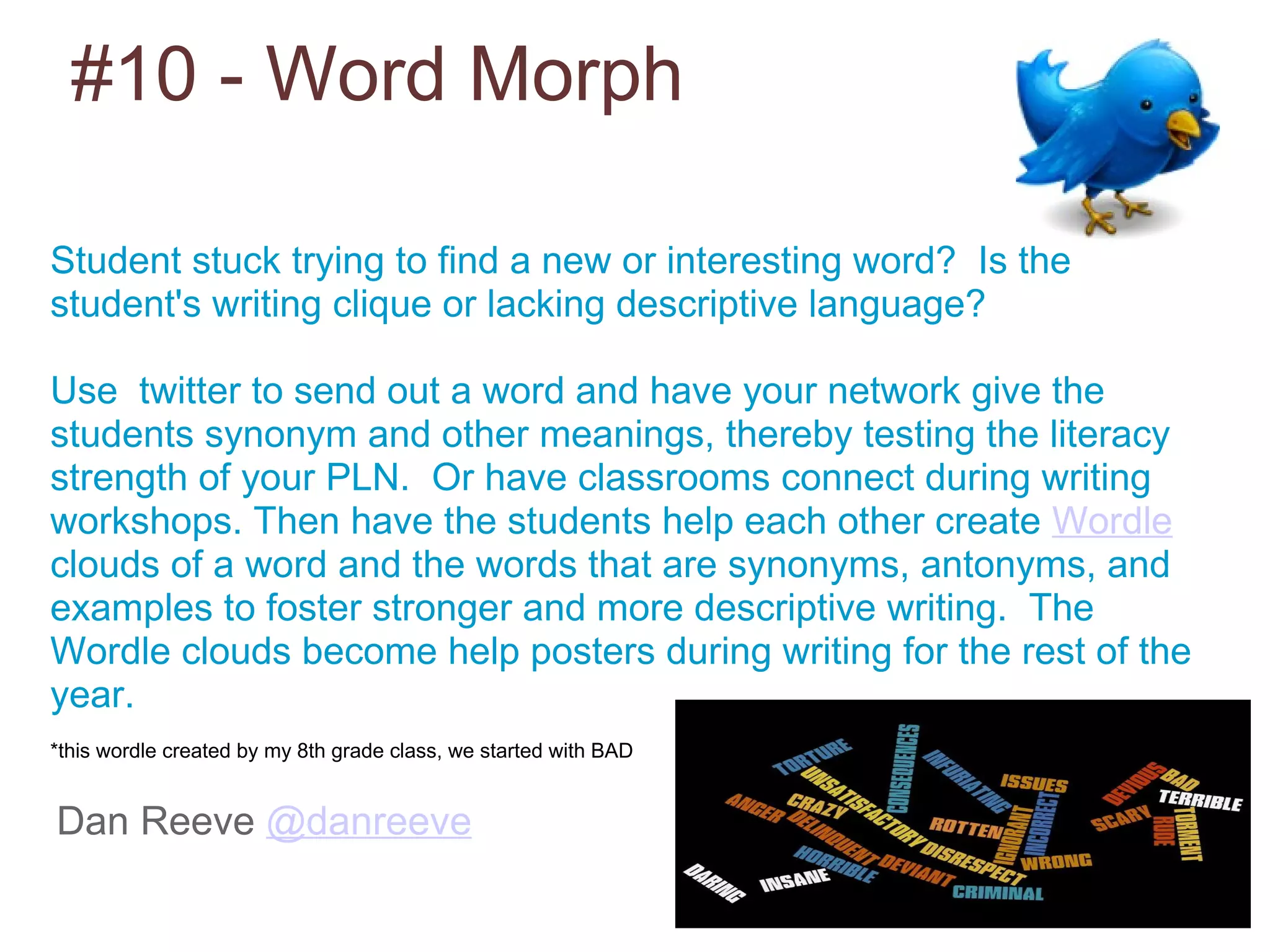 #10 - Word Morph Dan Reeve  @danreeve Student stuck trying to find a new or interesting word?  Is the student's writing clique or lacking descriptive language? Use  twitter to send out a word and have your network give the students synonym and other meanings, thereby testing the literacy strength of your PLN.  Or have classrooms connect during writing workshops. Then have the students help each other create  Wordle  clouds of a word and the words that are synonyms, antonyms, and examples to foster stronger and more descriptive writing.  The Wordle clouds become help posters during writing for the rest of the year.   *this wordle created by my 8th grade class, we started with BAD 