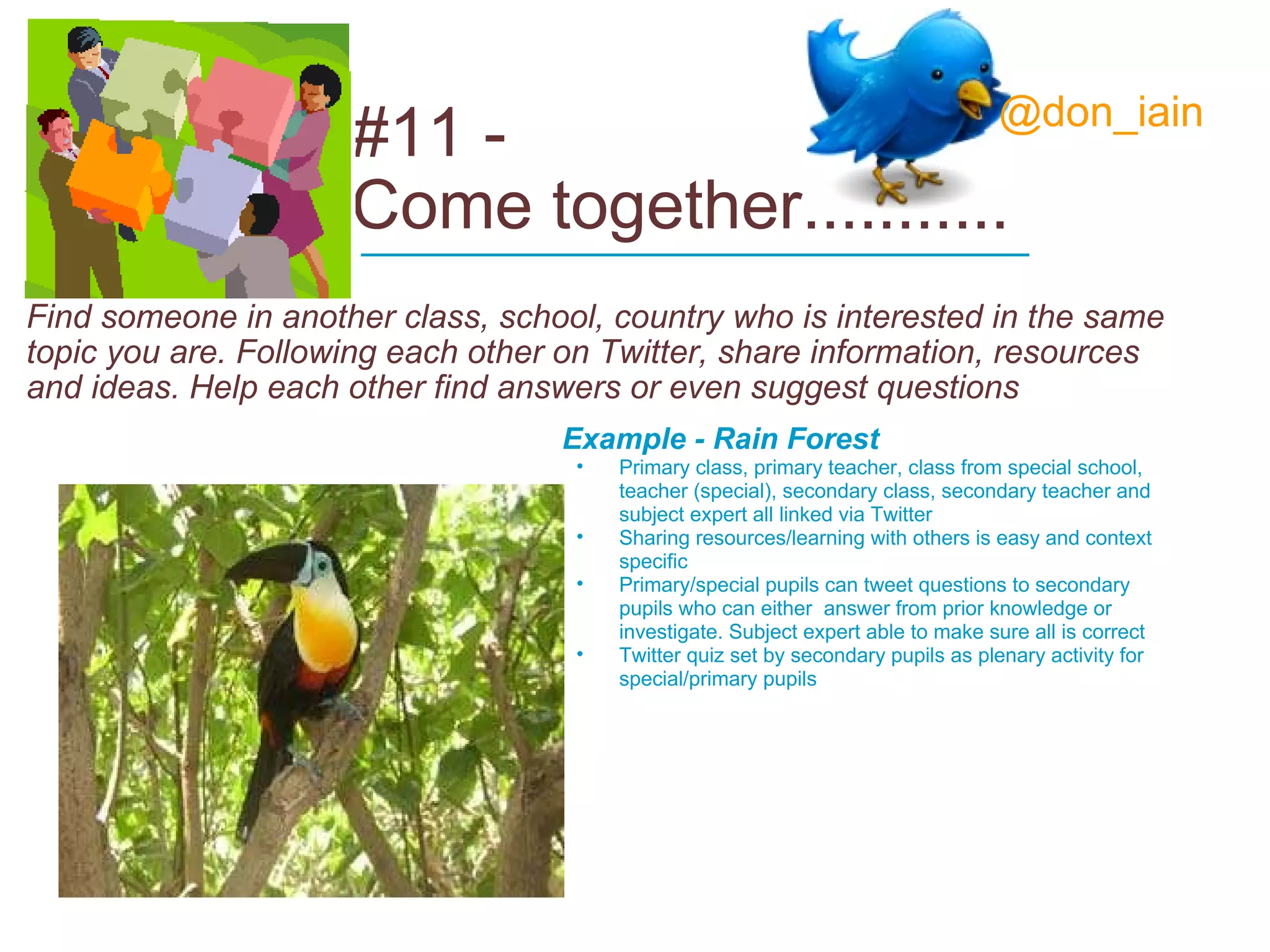 #11 -  Come together........... Find someone in another class, school, country who is interested in the same topic you are. Following each other on Twitter, share information, resources and ideas. Help each other find answers or even suggest questions Example - Rain Forest Primary class, primary teacher, class from special school, teacher (special), secondary class, secondary teacher and subject expert all linked via Twitter Sharing resources/learning with others is easy and context specific  Primary/special pupils can tweet questions to secondary pupils who can either  answer from prior knowledge or investigate. Subject expert able to make sure all is correct Twitter quiz set by secondary pupils as plenary activity for special/primary pupils ____________________________ @don_iain 