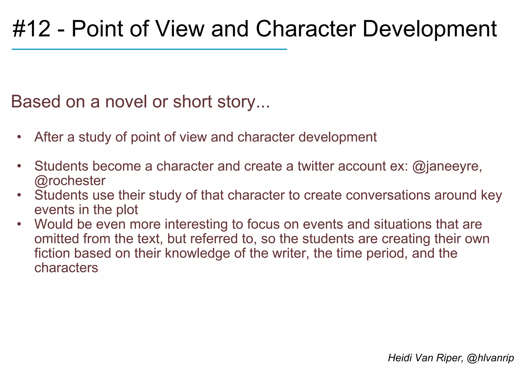 #12 - Point of View and Character Development Based on a novel or short story... After a study of point of view and character development Students become a character and create a twitter account ex: @janeeyre, @rochester Students use their study of that character to create conversations around key events in the plot Would be even more interesting to focus on events and situations that are omitted from the text, but referred to, so the students are creating their own fiction based on their knowledge of the writer, the time period, and the characters  ____________________________ Heidi Van Riper, @hlvanrip 
