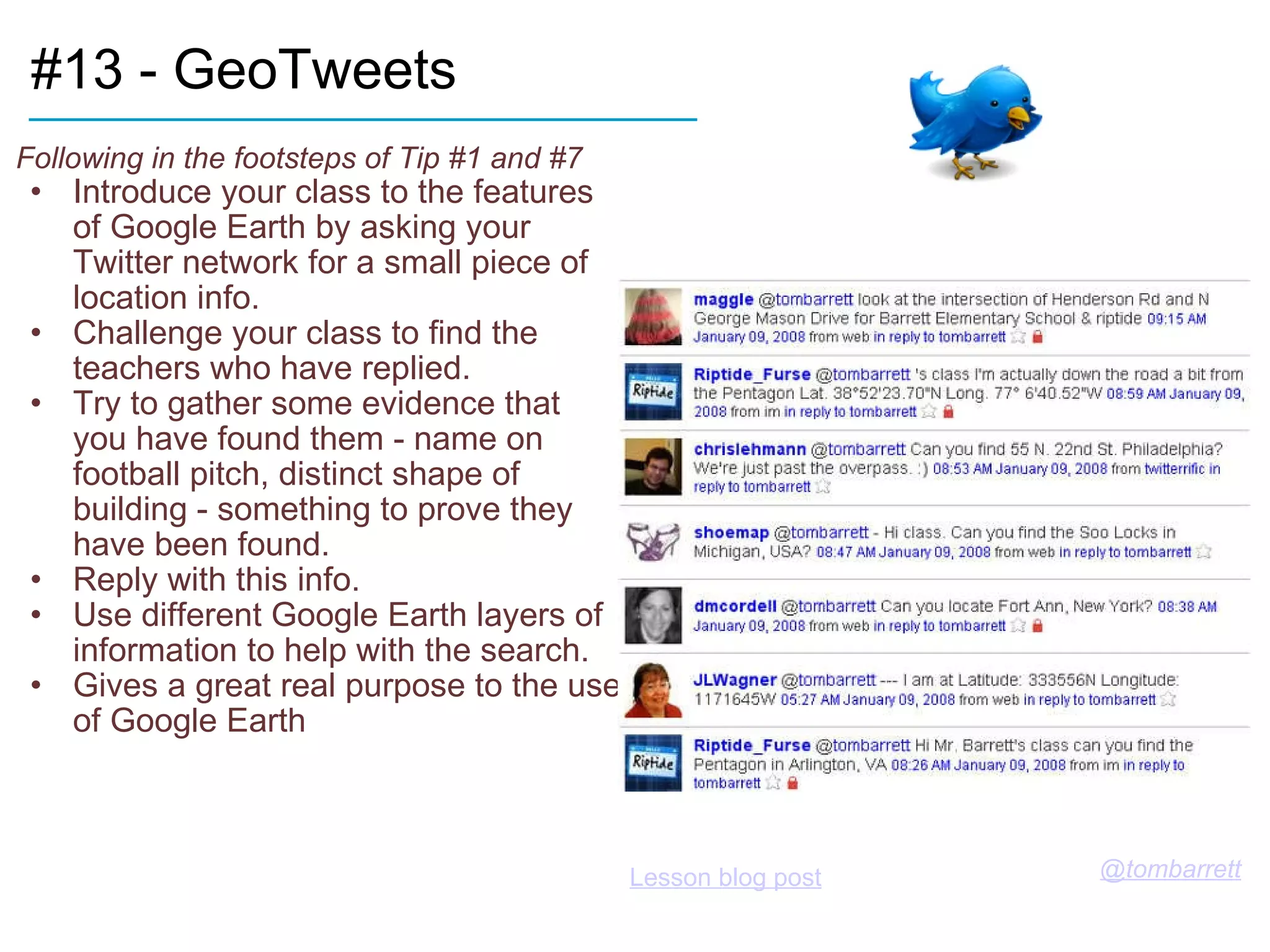 #13 - GeoTweets Following in the footsteps of Tip #1 and #7 Introduce your class to the features of Google Earth by asking your Twitter network for a small piece of location info. Challenge your class to find the teachers who have replied. Try to gather some evidence that you have found them - name on football pitch, distinct shape of building - something to prove they have been found. Reply with this info. Use different Google Earth layers of information to help with the search. Gives a great real purpose to the use of Google Earth ____________________________ @tombarrett   Lesson blog post   