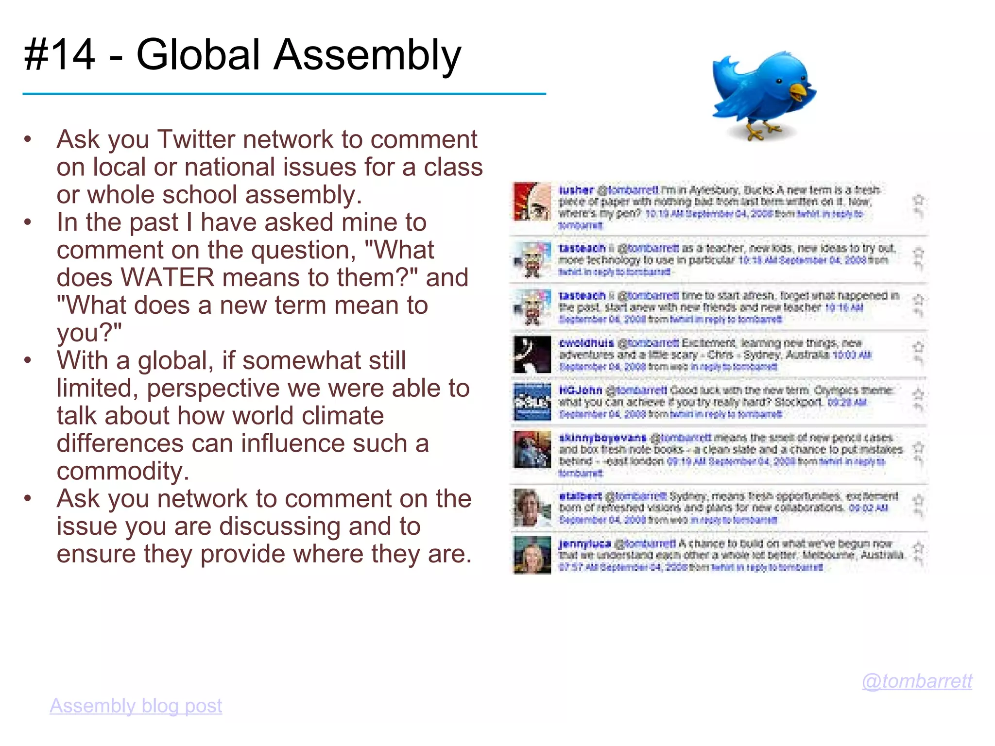 #14 - Global Assembly Ask you Twitter network to comment on local or national issues for a class or whole school assembly. In the past I have asked mine to comment on the question, "What does WATER means to them?" and "What does a new term mean to you?" With a global, if somewhat still limited, perspective we were able to talk about how world climate differences can influence such a commodity. Ask you network to comment on the issue you are discussing and to ensure they provide where they are. ____________________________ @tombarrett   Assembly blog post 