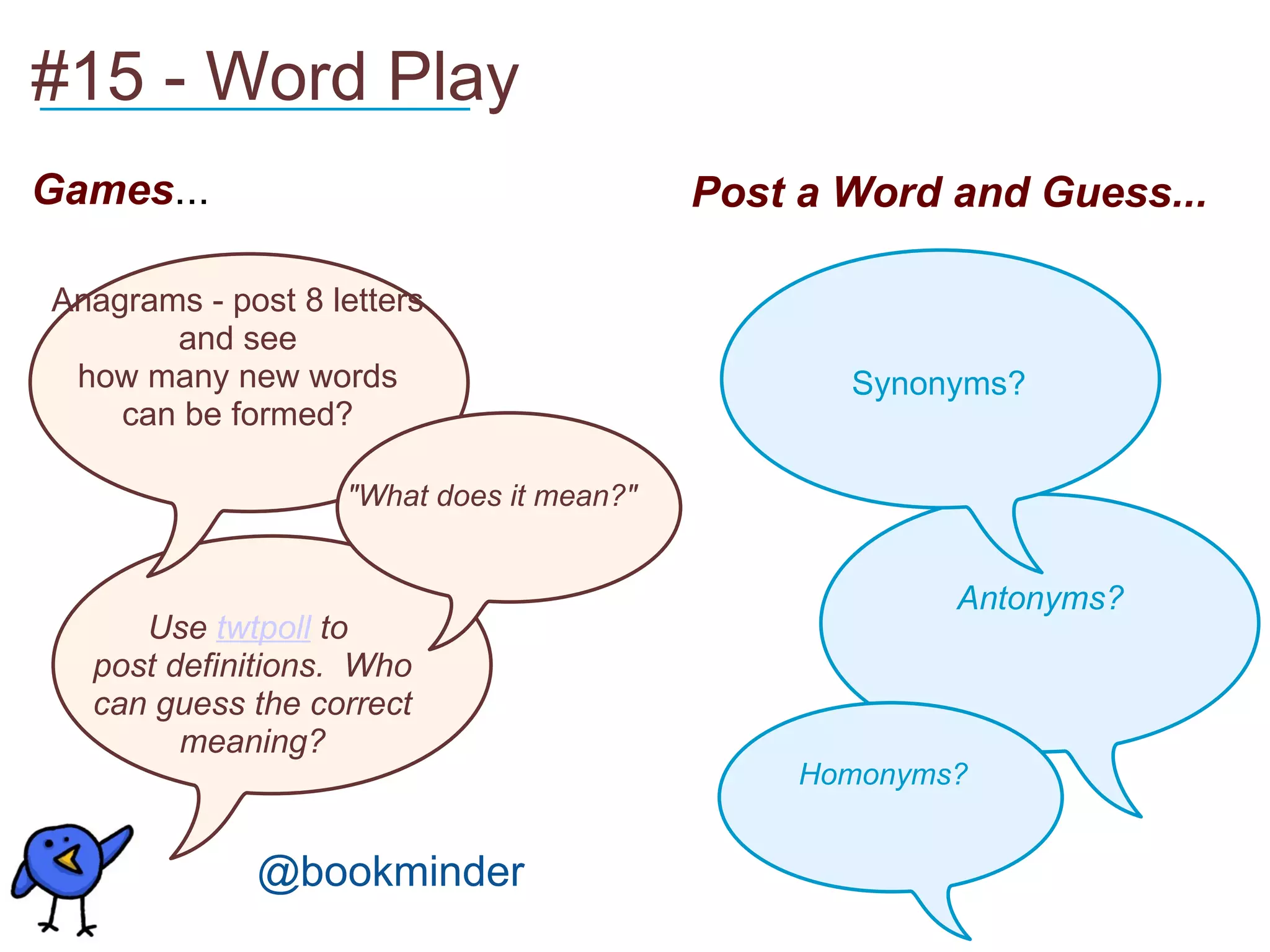 Games ... #15 - Word Play Post a Word and Guess...   Anagrams - post 8 letters and see how many new words can be formed? Use  twtpoll  to  post definitions.  Who can guess the correct meaning? "What does it mean?"   Synonyms?  Antonyms? Homonyms?   __________________ @bookminder 
