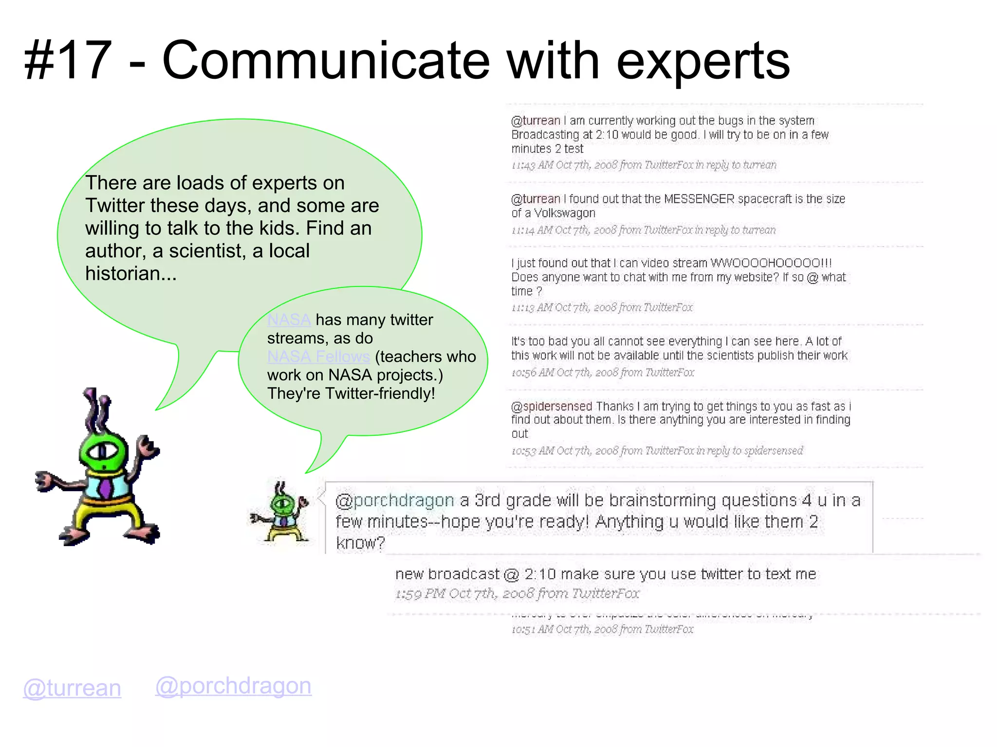 #17 - Communicate with experts There are loads of experts on Twitter these days, and some are willing to talk to the kids. Find an author, a scientist, a local historian... @turrean NASA  has many twitter streams, as do  NASA Fellows  (teachers who work on NASA projects.)  They're Twitter-friendly! @porchdragon 