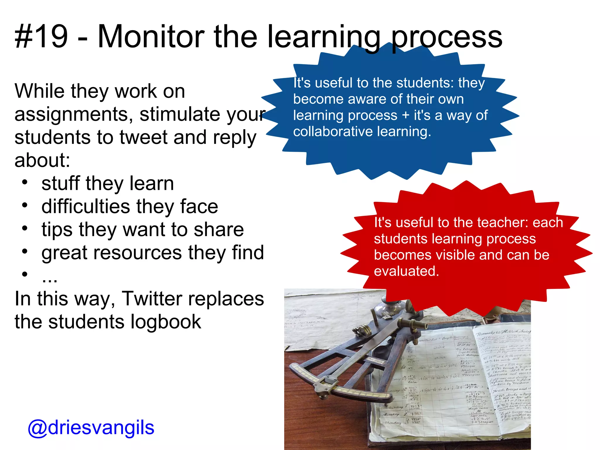 #19 - Monitor the learning process It's useful to the students: they become aware of their own learning process + it's a way of collaborative learning. It's useful to the teacher: each students learning process becomes visible and can be evaluated. @driesvangils While they work on assignments, stimulate your students to tweet and reply about: stuff they learn difficulties they face tips they want to share great resources they find ... In this way, Twitter replaces the students logbook  