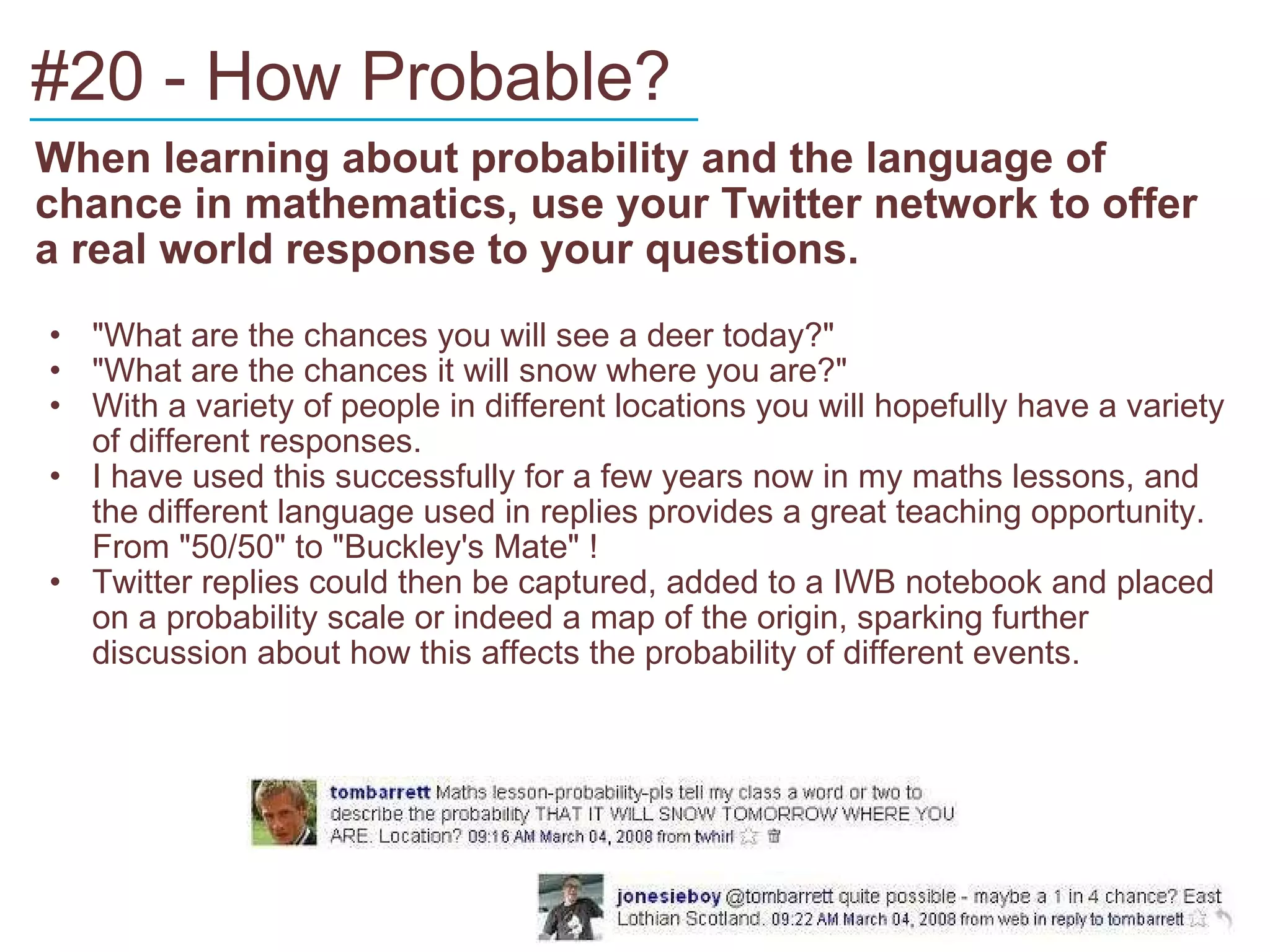 #20 - How Probable? When learning about probability and the language of chance in mathematics, use your Twitter network to offer a real world response to your questions. "What are the chances you will see a deer today?" "What are the chances it will snow where you are?" With a variety of people in different locations you will hopefully have a variety of different responses. I have used this successfully for a few years now in my maths lessons, and the different language used in replies provides a great teaching opportunity. From "50/50" to "Buckley's Mate" ! Twitter replies could then be captured, added to a IWB notebook and placed on a probability scale or indeed a map of the origin, sparking further discussion about how this affects the probability of different events. ____________________________ 