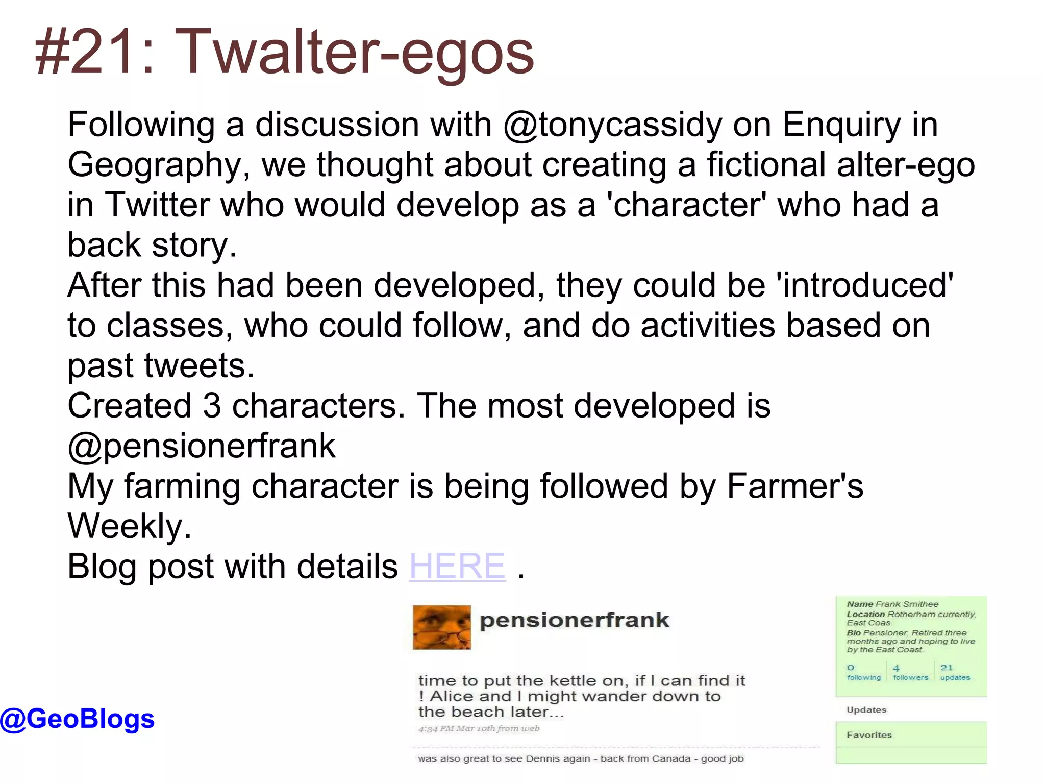 #21: Twalter-egos @GeoBlogs Following a discussion with @tonycassidy on Enquiry in Geography, we thought about creating a fictional alter-ego in Twitter who would develop as a 'character' who had a back story. After this had been developed, they could be 'introduced' to classes, who could follow, and do activities based on past tweets. Created 3 characters. The most developed is @pensionerfrank My farming character is being followed by Farmer's Weekly. Blog post with details  HERE  . 