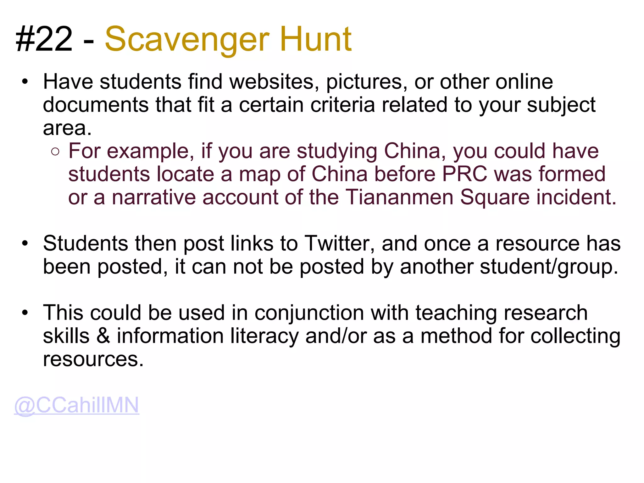 #22 -  Scavenger Hunt Have students find websites, pictures, or other online documents that fit a certain criteria related to your subject area. For example, if you are studying China, you could have students locate a map of China before PRC was formed or a narrative account of the Tiananmen Square incident.   Students then post links to Twitter, and once a resource has been posted, it can not be posted by another student/group.   This could be used in conjunction with teaching research skills & information literacy and/or as a method for collecting resources.    @CCahillMN 