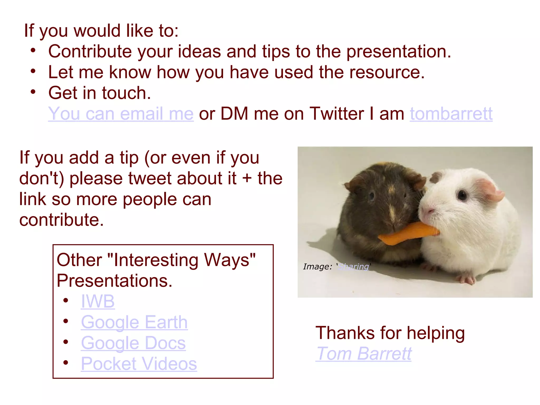 If you would like to:  Contribute your ideas and tips to the presentation. Let me know how you have used the resource. Get in touch.  You can email me  or DM me on Twitter I am  tombarrett   Thanks for helping Tom Barrett   Image: ‘ Sharing ‘ If you add a tip (or even if you don't) please tweet about it + the link so more people can contribute. Other "Interesting Ways" Presentations. IWB   Google Earth   Google Docs   Pocket Videos   