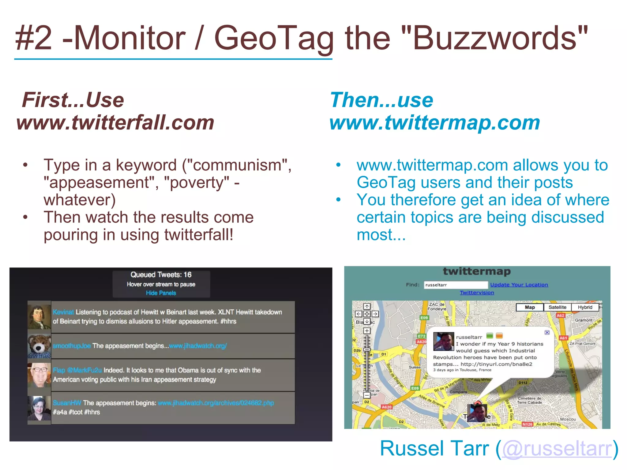 #2 -Monitor / GeoTag the "Buzzwords"   First...Use www.twitterfall.com Type in a keyword ("communism", "appeasement", "poverty" - whatever) Then watch the results come pouring in using twitterfall! Then...use www.twittermap.com www.twittermap.com allows you to GeoTag users and their posts You therefore get an idea of where certain topics are being discussed most... ___________________________         Russel Tarr ( @russeltarr ) 