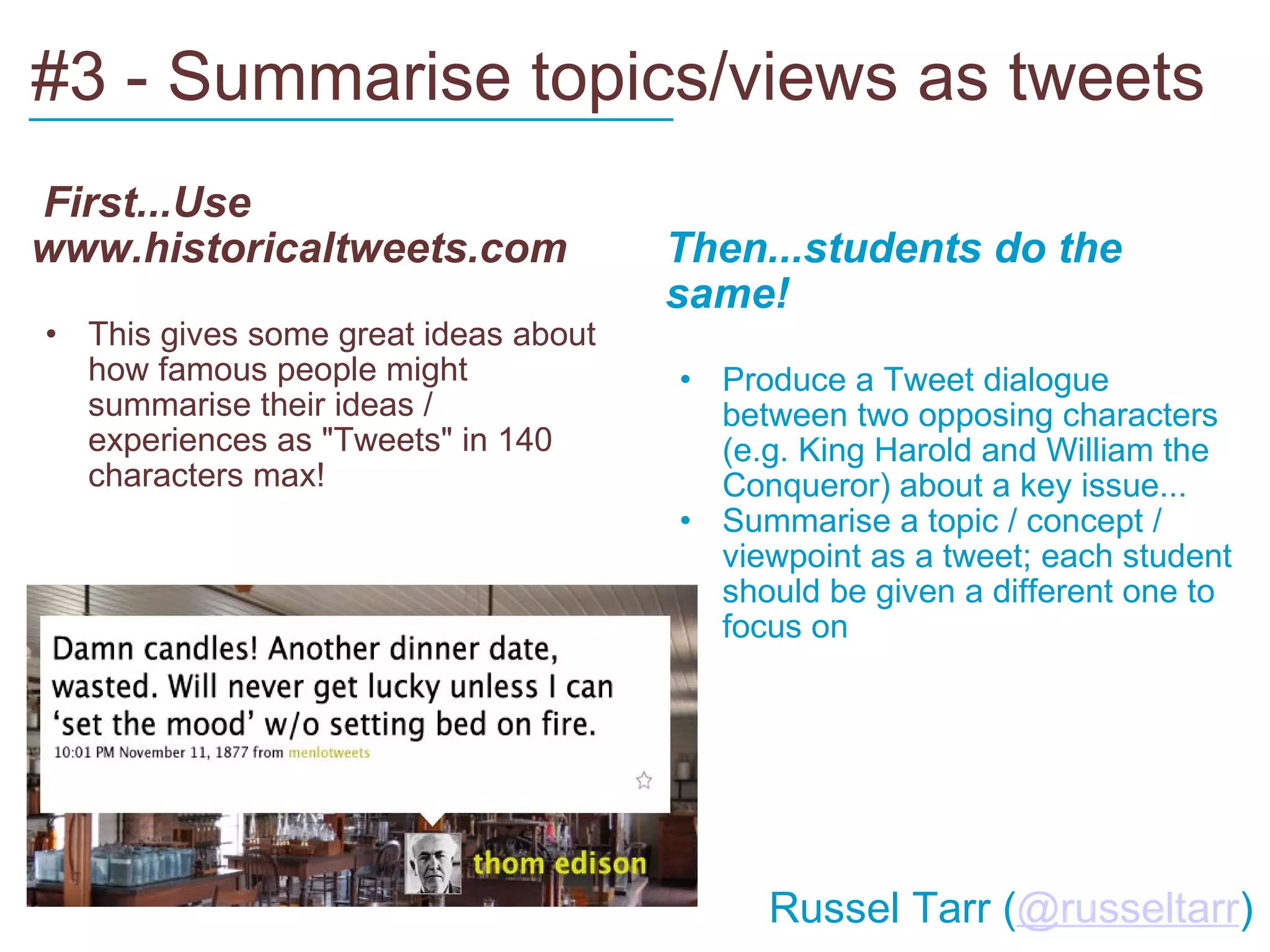 #3 - Summarise topics/views as tweets   First...Use www.historicaltweets.com This gives some great ideas about how famous people might summarise their ideas / experiences as "Tweets" in 140 characters max!   Then...students do the same! Produce a Tweet dialogue between two opposing characters (e.g. King Harold and William the Conqueror) about a key issue... Summarise a topic / concept / viewpoint as a tweet; each student should be given a different one to focus on ___________________________         Russel Tarr ( @russeltarr ) 