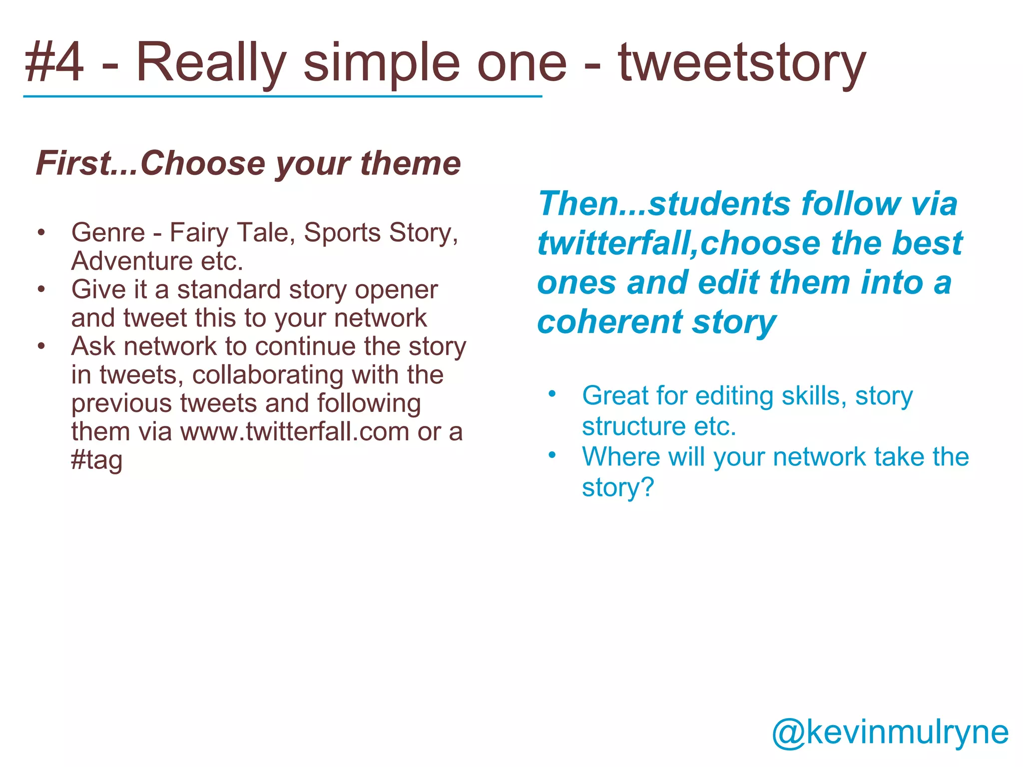 #4 - Really simple one - tweetstory   First...Choose your theme Genre - Fairy Tale, Sports Story, Adventure etc. Give it a standard story opener and tweet this to your network Ask network to continue the story in tweets, collaborating with the previous tweets and following them via www.twitterfall.com or a #tag   Then...students follow via twitterfall,choose the best ones and edit them into a coherent story Great for editing skills, story structure etc. Where will your network take the story?  ___________________________         @kevinmulryne 