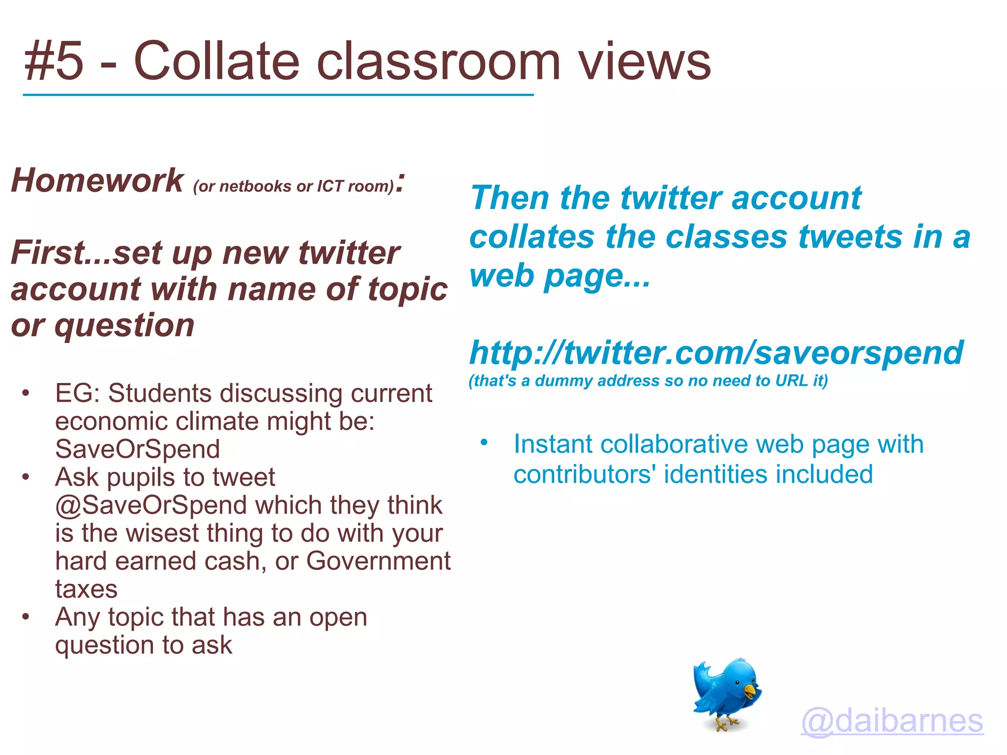 #5 - Collate classroom views    Homework  (or netbooks or ICT room) : First...set up new twitter account with name of topic or question EG: Students discussing current economic climate might be: SaveOrSpend Ask pupils to tweet @SaveOrSpend which they think is the wisest thing to do with your hard earned cash, or Government taxes Any topic that has an open question to ask   Then the twitter account collates the classes tweets in a web page... http://twitter.com/saveorspend  (that's a dummy address so no need to URL it) Instant collaborative web page with contributors' identities included ___________________________         @daibarnes   