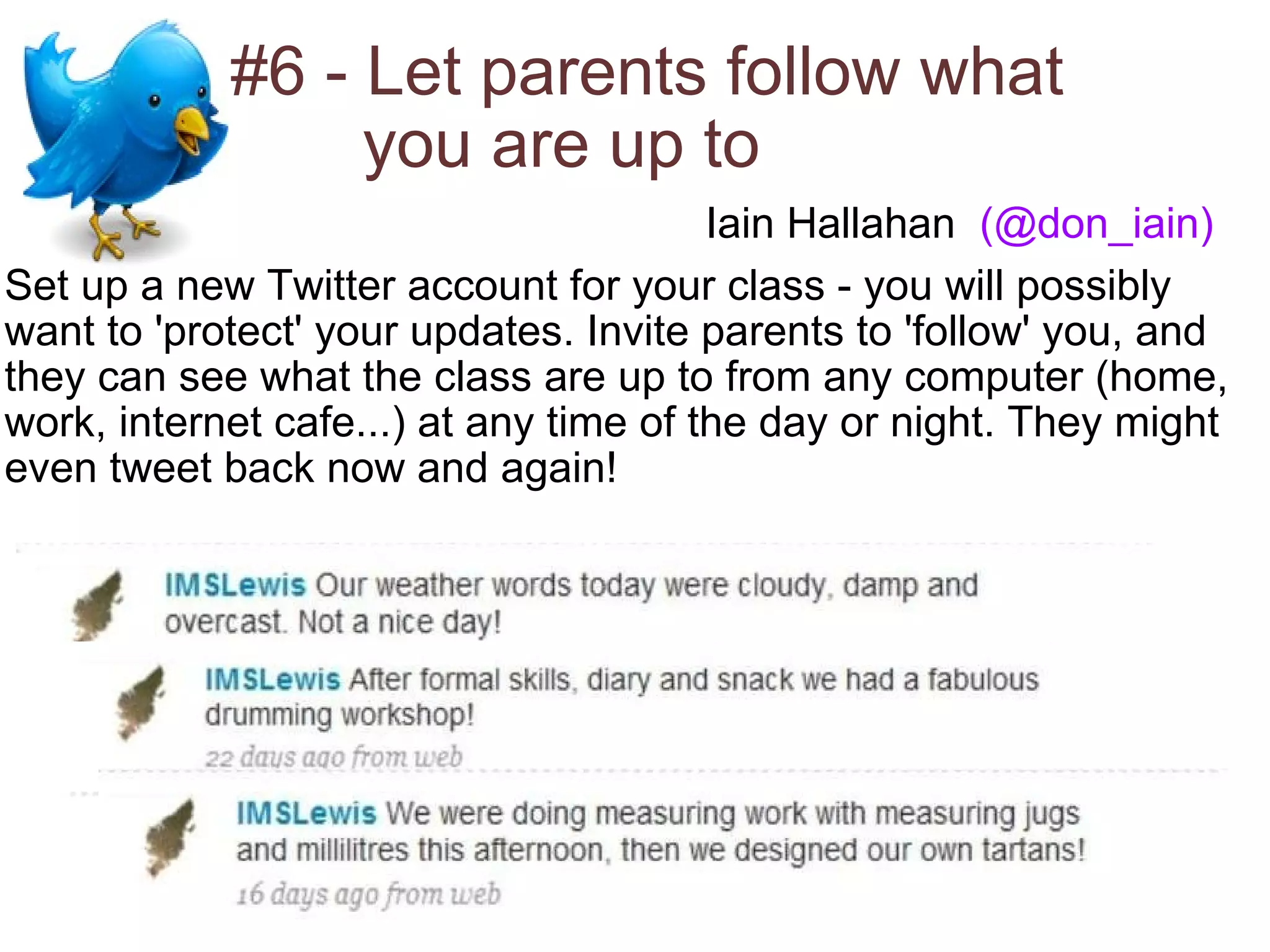#6 - Let parents follow what          you are up to  Set up a new Twitter account for your class - you will possibly want to 'protect' your updates. Invite parents to 'follow' you, and they can see what the class are up to from any computer (home, work, internet cafe...) at any time of the day or night. They might even tweet back now and again! Iain Hallahan   (@don_iain) 
