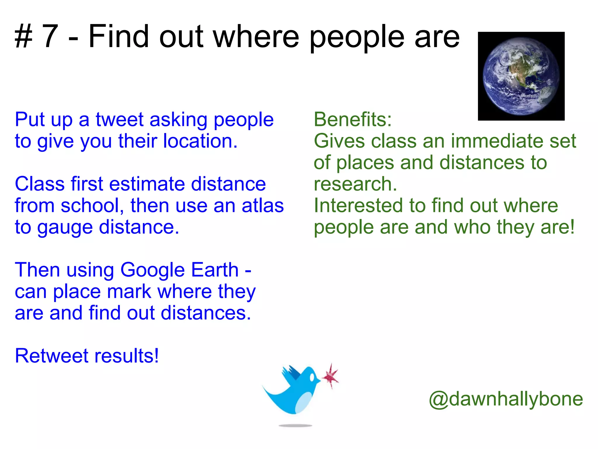 # 7 - Find out where people are  Put up a tweet asking people to give you their location.   Class first estimate distance from school, then use an atlas to gauge distance.   Then using Google Earth - can place mark where they are and find out distances.   Retweet results!   Benefits: Gives class an immediate set of places and distances to research. Interested to find out where people are and who they are!               @dawnhallybone         
