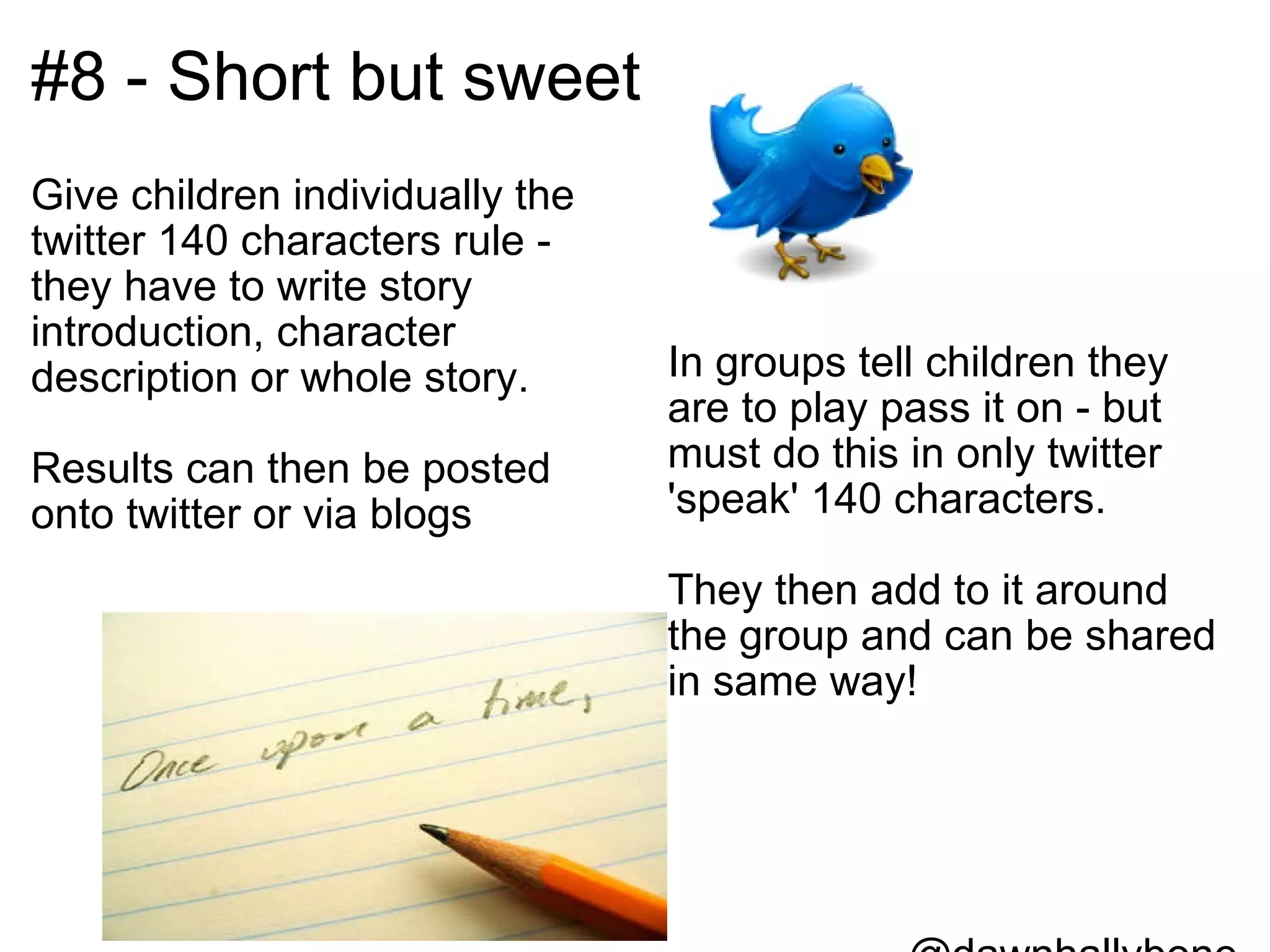 #8 - Short but sweet Give children individually the twitter 140 characters rule - they have to write story introduction, character description or whole story.   Results can then be posted onto twitter or via blogs  In groups tell children they are to play pass it on - but must do this in only twitter 'speak' 140 characters.   They then add to it around the group and can be shared in same way!           @dawnhallybone 