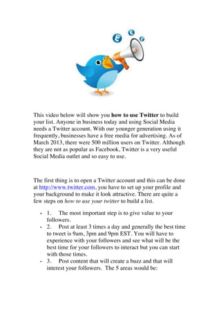 

	
  

This video below will show you how to use Twitter to build
your list. Anyone in business today and using Social Media
needs a Twitter account. With our younger generation using it
frequently, businesses have a free media for advertising. As of
March 2013, there were 500 million users on Twitter. Although
they are not as popular as Facebook, Twitter is a very useful
Social Media outlet and so easy to use.

The first thing is to open a Twitter account and this can be done
at http://www.twitter.com, you have to set up your profile and
your background to make it look attractive. There are quite a
few steps on how to use your twitter to build a list.
•

•

•

1. The most important step is to give value to your
followers.
2. Post at least 3 times a day and generally the best time
to tweet is 9am, 3pm and 9pm EST. You will have to
experience with your followers and see what will be the
best time for your followers to interact but you can start
with those times.
3. Post content that will create a buzz and that will
interest your followers. The 5 areas would be:

 