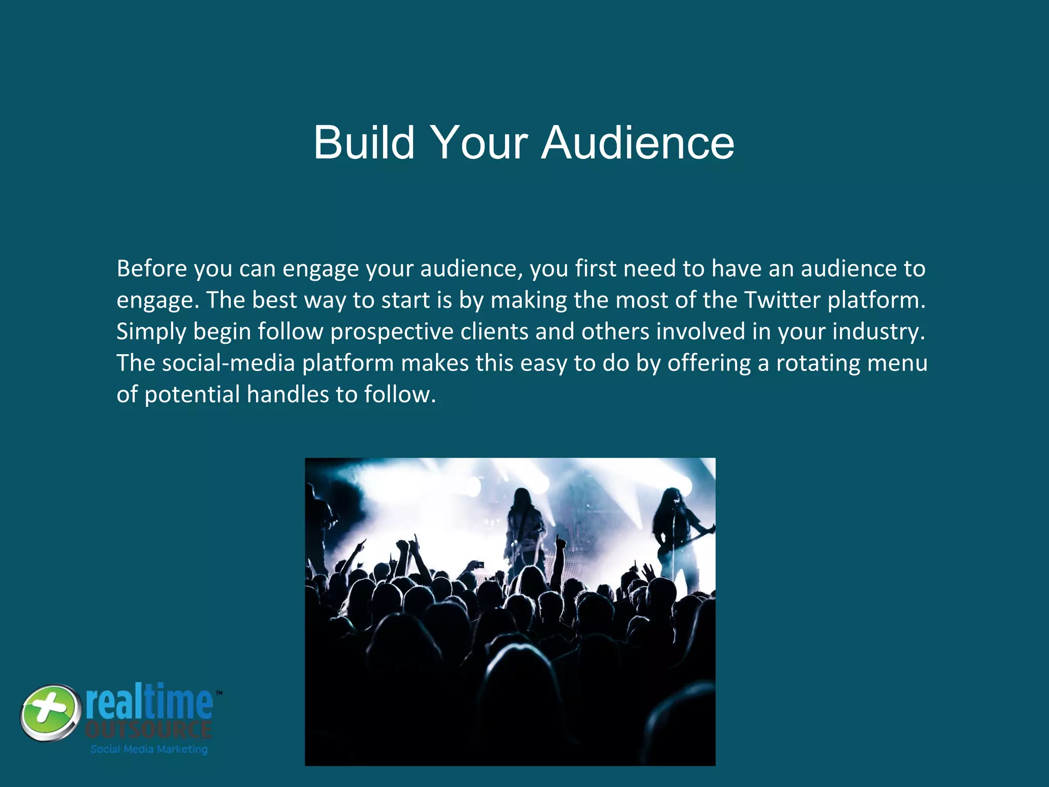 Before you can engage your audience, you first need to have an audience to
engage. The best way to start is by making the most of the Twitter platform.
Simply begin follow prospective clients and others involved in your industry.
The social-media platform makes this easy to do by offering a rotating menu
of potential handles to follow.
Build Your Audience
 