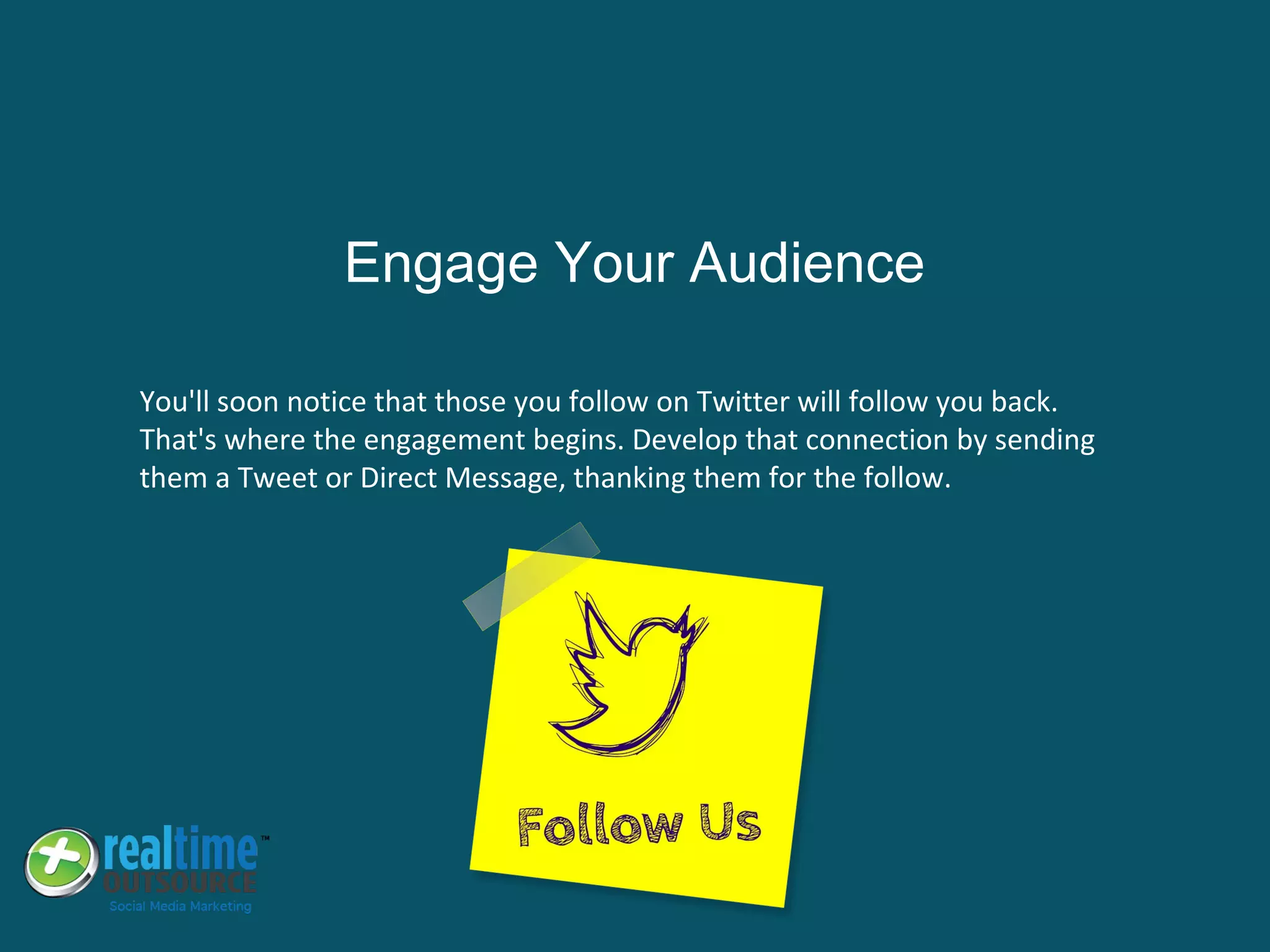You'll soon notice that those you follow on Twitter will follow you back.
That's where the engagement begins. Develop that connection by sending
them a Tweet or Direct Message, thanking them for the follow.
Engage Your Audience
 