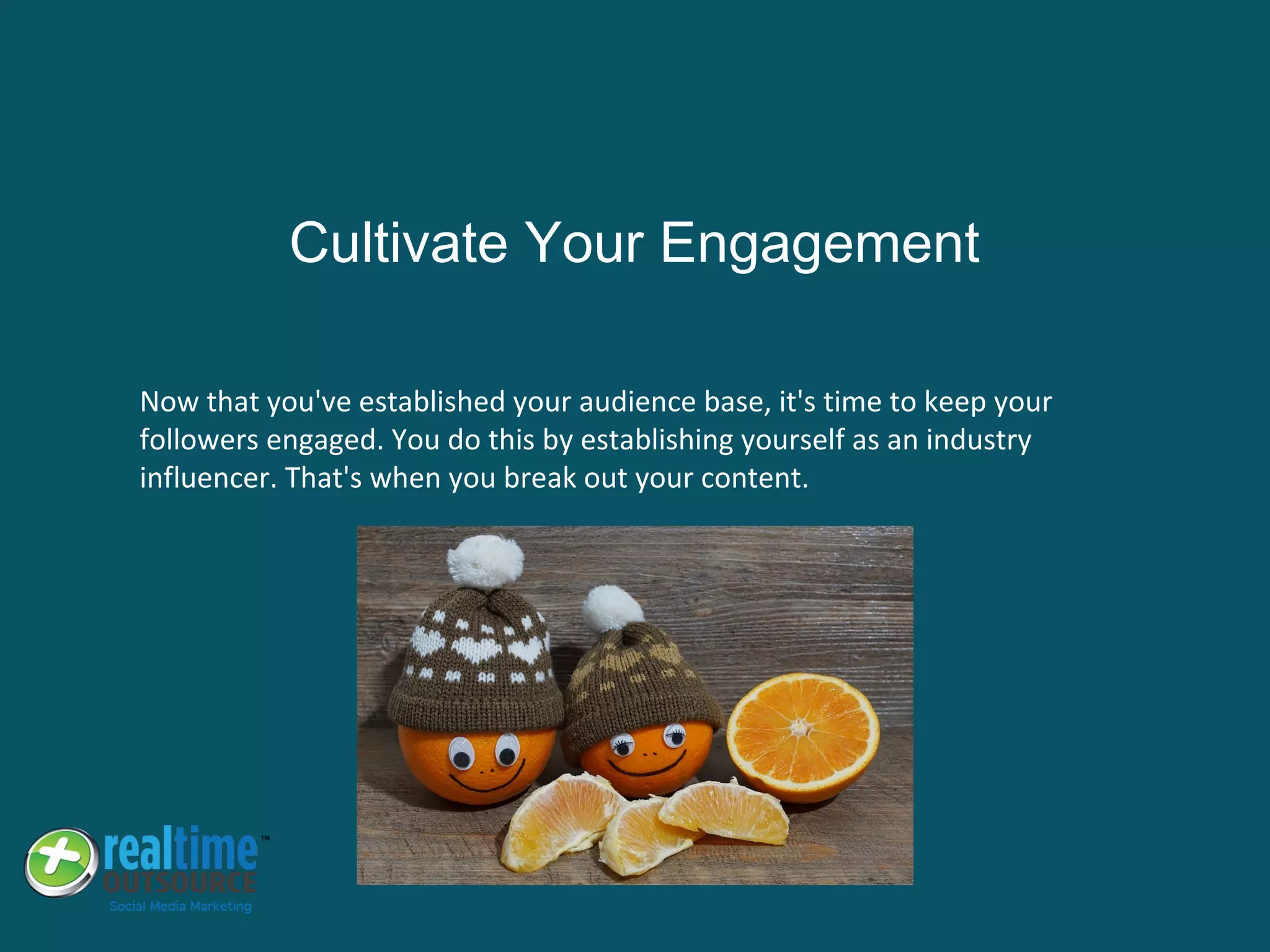 Now that you've established your audience base, it's time to keep your
followers engaged. You do this by establishing yourself as an industry
influencer. That's when you break out your content.
Cultivate Your Engagement
 