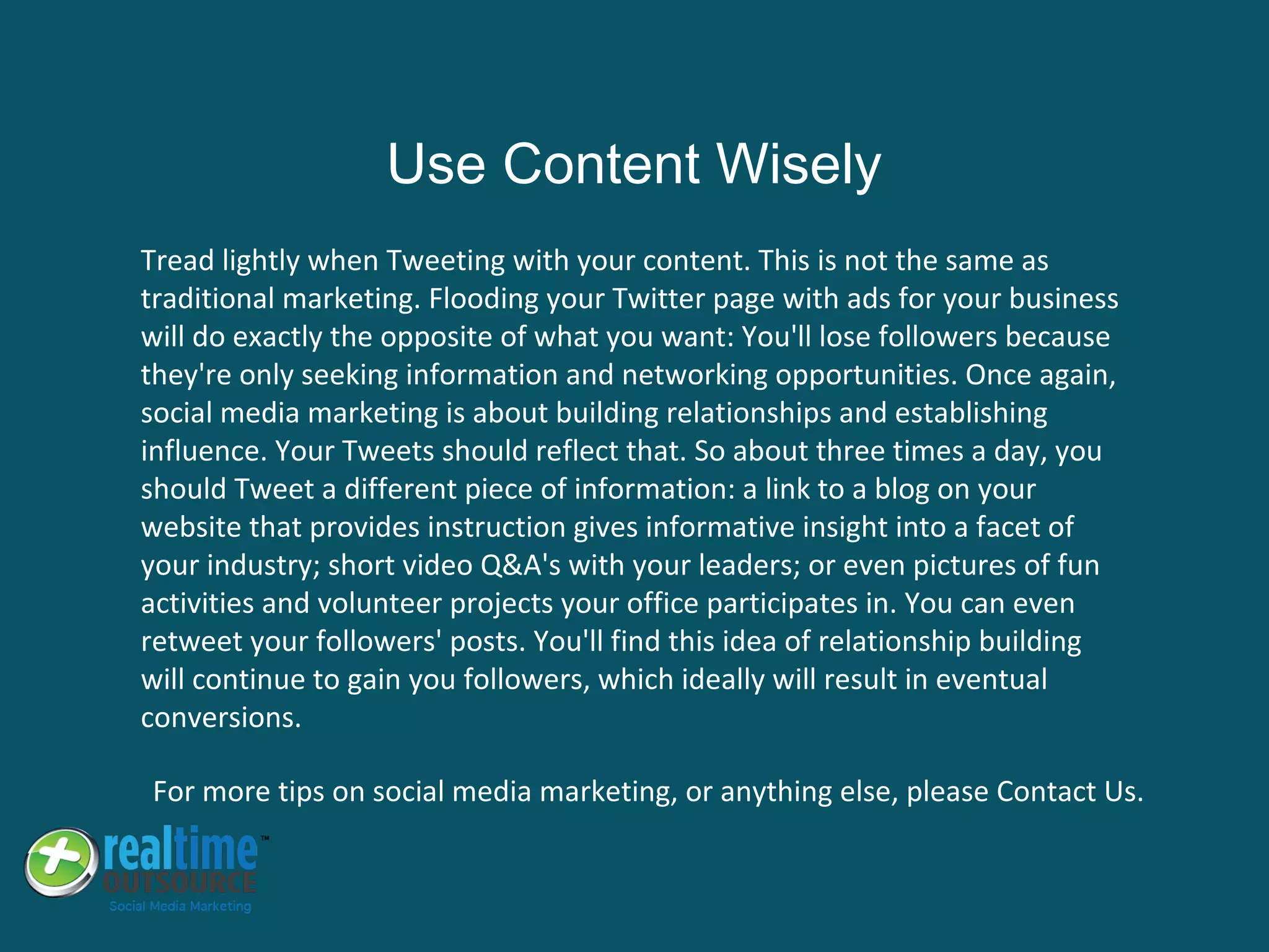 Tread lightly when Tweeting with your content. This is not the same as
traditional marketing. Flooding your Twitter page with ads for your business
will do exactly the opposite of what you want: You'll lose followers because
they're only seeking information and networking opportunities. Once again,
social media marketing is about building relationships and establishing
influence. Your Tweets should reflect that. So about three times a day, you
should Tweet a different piece of information: a link to a blog on your
website that provides instruction gives informative insight into a facet of
your industry; short video Q&A's with your leaders; or even pictures of fun
activities and volunteer projects your office participates in. You can even
retweet your followers' posts. You'll find this idea of relationship building
will continue to gain you followers, which ideally will result in eventual
conversions.
For more tips on social media marketing, or anything else, please Contact Us.
Use Content Wisely
 