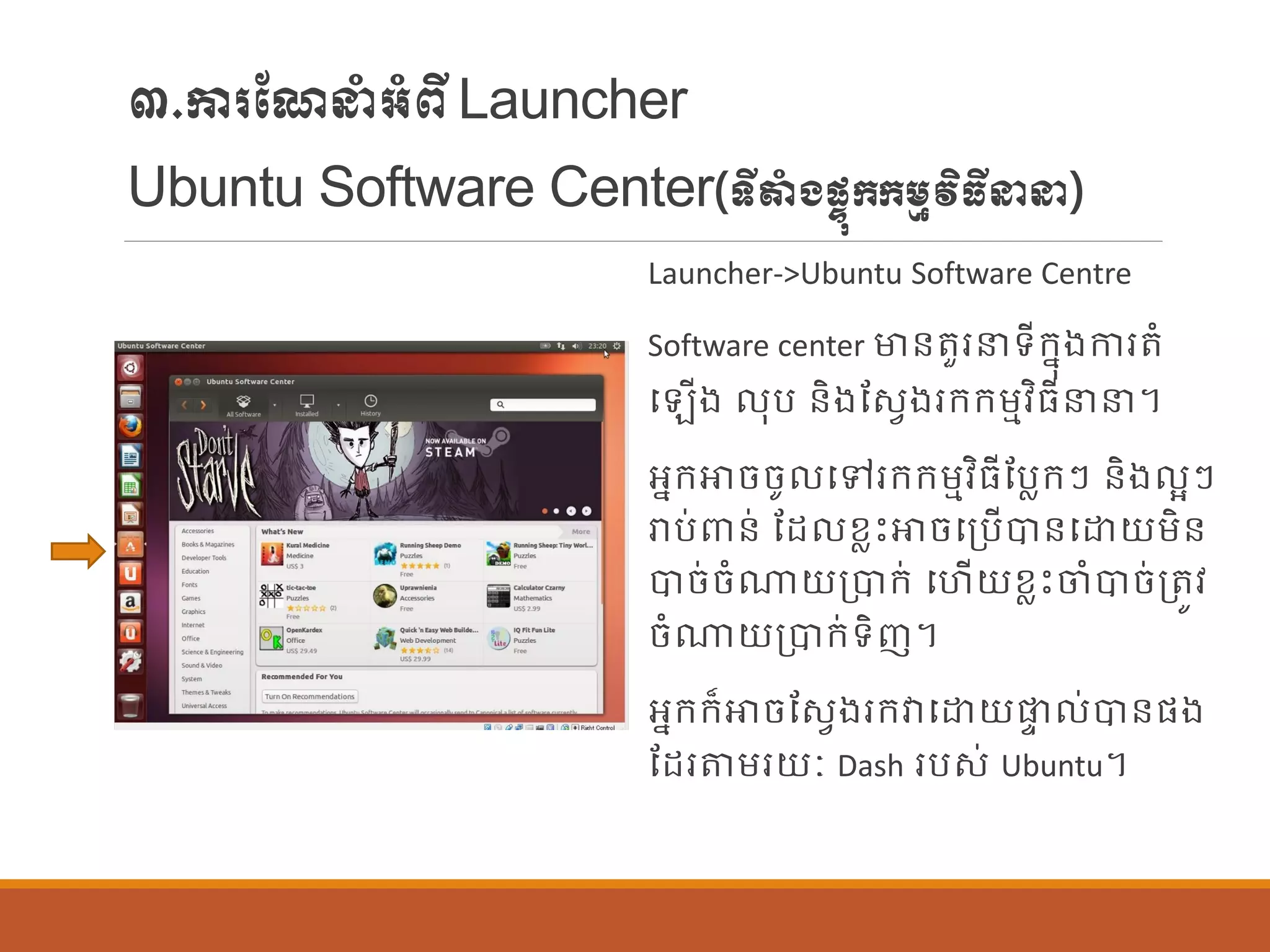 ៣.ការណែនាំអាំពីLauncher
Ubuntu Software Center(ទីតាំងផ្ទុក្ក្ម្មវិធីនន)
Launcher->Ubuntu Software Centre
Software center មាន្តួរនទីក្នុងការតាំ
ប ើង ុប ន្ិងណសែងរក្ក្ម្មវិធីនន។
អនក្ោចចូ បៅរក្ក្ម្មវិធីណបលក្ៗ ន្ិង អៗ
រាប់ពាន្់ ណដ ខលេះោចបប្បើបាន្បោយម្ិន្
បាច់ចាំណាយប្បាក្់ បហើយខលេះចាំបាច់ប្តូវ
ចាំណាយប្បាក្់ទិញ។
អនក្ក្៏ោចណសែងរក្វាបោយផ្ទ ់បាន្ផ្ង
ណដរតម្រយៈ Dash របស់ Ubuntu។
 