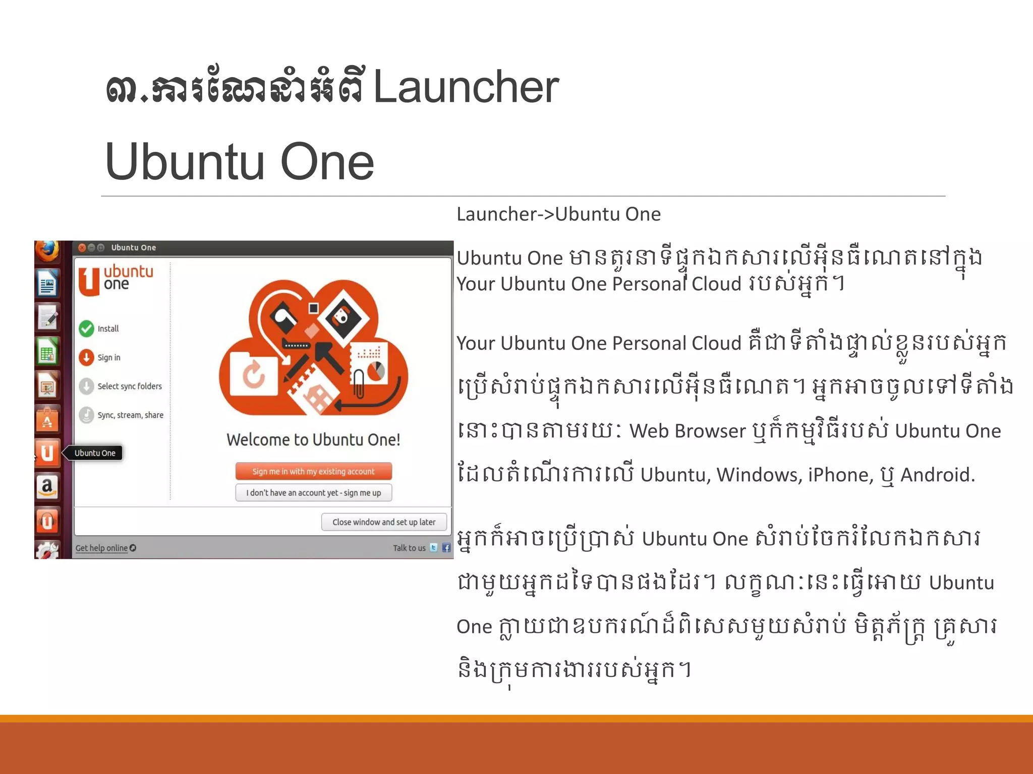 ៣.ការណែនាំអាំពីLauncher
Ubuntu One
Launcher->Ubuntu One
Ubuntu One មាន្តួរនទីផ្ទុក្ឯក្ស្ថរប ើអុីន្ធឺបែតបៅក្នុង
Your Ubuntu One Personal Cloud របស់អនក្។
Your Ubuntu One Personal Cloud រឺជាទីតាំងផ្ទ ់ខលួន្របស់អនក្
បប្បើសាំរាប់ផ្ទុក្ឯក្ស្ថរប ើអុីន្ធឺបែត។ អនក្ោចចូ បៅទីតាំង
បនេះបាន្តម្រយៈ Web Browser ឬក្៏ក្ម្មវិធីរបស់ Ubuntu One
ណដ តាំបែើ រការប ើ Ubuntu, Windows, iPhone, ឬ Android.
អនក្ក្៏ោចបប្បើប្បាស់ Ubuntu One សាំរាប់ណចក្រាំណ ក្ឯក្ស្ថរ
ជាម្ួយអនក្ដនទបាន្ផ្ងណដរ។ ក្ខែៈបន្េះបធែើបោយ Ubuntu
One កាល យជាឧបក្រែ៍ ដ៏ពិបសសម្ួយសាំរាប់ ម្ិតតេ័ក្រក្ត ប្រួស្ថរ
ន្ិងប្ក្ុម្ការងាររបស់អនក្។
 