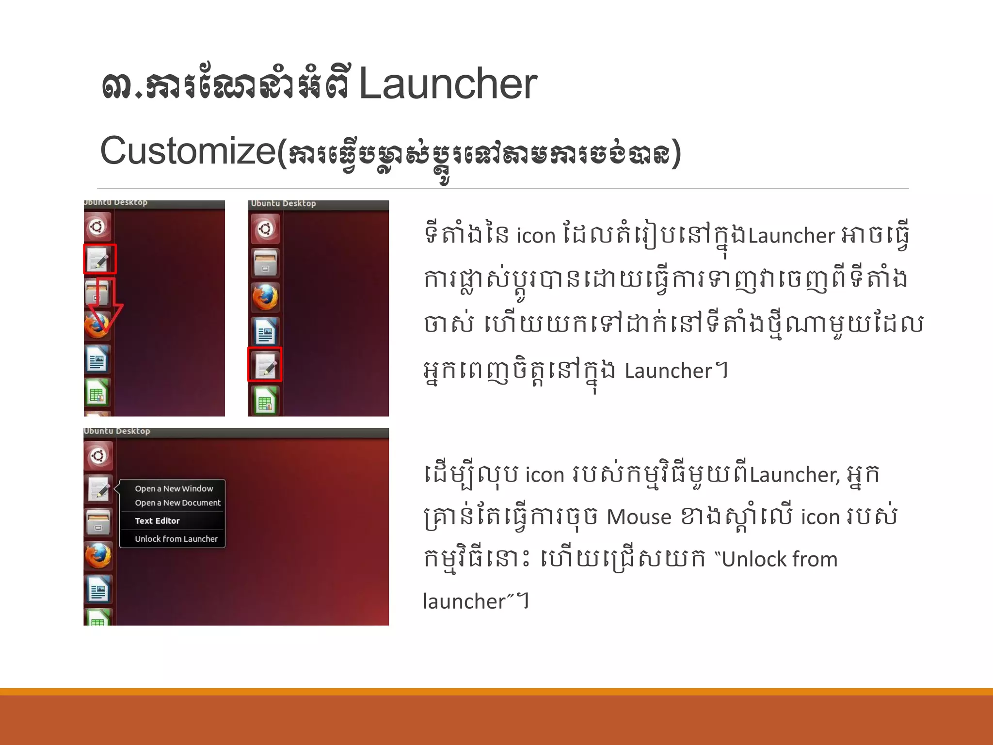 ៣.ការណែនាំអាំពីLauncher
Customize(ការបធវើបមាា ស់បតូរបៅតម្ការចង់ាន្)
ទីតាំងនន្ icon ណដ តាំបរៀបបៅក្នុងLauncher ោចបធែើ
ការផ្ល ស់បតូរបាន្បោយបធែើការទញវាបចញពីទីតាំង
ចស់ បហើយយក្បៅោក្់បៅទីតាំងថ្មីណាម្ួយណដ
អនក្បពញចិតតបៅក្នុង Launcher។
បដើម្បី ុប icon របស់ក្ម្មវិធីម្ួយពីLauncher, អនក្
ប្ាន្់ណតបធែើការចុច Mouse ខាងស្ថត ាំប ើ icon របស់
ក្ម្មវិធីបនេះ បហើយបប្រើសយក្ “Unlock from
launcher”។
 
