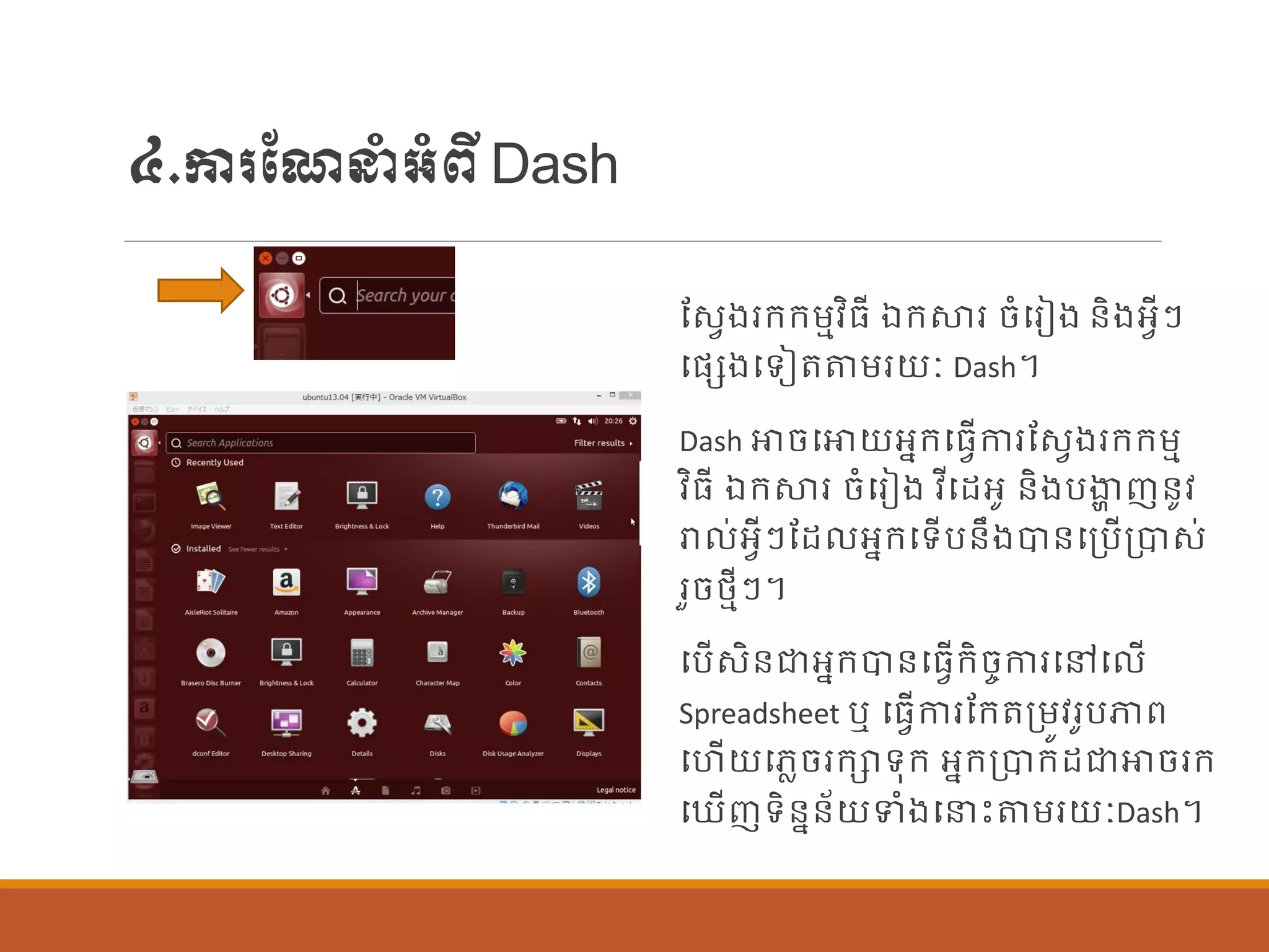៤.ការណែនាំអាំពីDash
ណសែងរក្ក្ម្មវិធី ឯក្ស្ថរ ចាំបរៀង ន្ិងអែីៗ
បផ្េងបទៀតតម្រយៈ Dash។
Dash ោចបោយអនក្បធែើការណសែងរក្ក្ម្ម
វិធី ឯក្ស្ថរ ចាំបរៀង វីបដអូ ន្ិងបងាា ញន្ូវ
រា ់អែីៗណដ អនក្បទើបន្ឹងបាន្បប្បើប្បាស់
រួចថ្មីៗ។
បបើសិន្ជាអនក្បាន្បធែើក្ិចចការបៅប ើ
Spreadsheet ឬ បធែើការណក្តប្ម្ូវរូបភាព
បហើយបេលចរក្ាទុក្ អនក្ប្បាក្ដជាោចរក្
ប ើញទិន្នន្័យទាំងបនេះតម្រយៈDash។
 