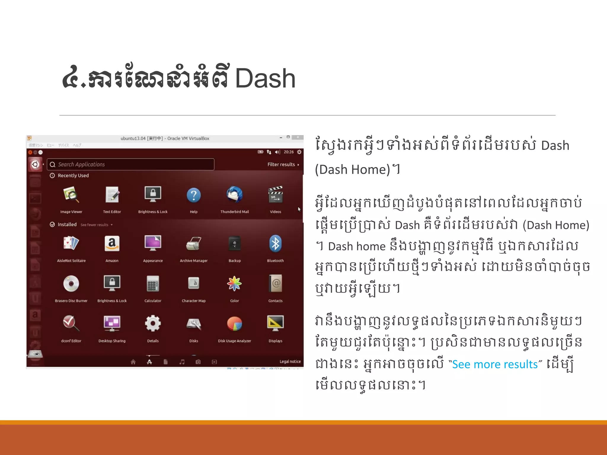 ៤.ការណែនាំអាំពីDash
ណសែងរក្អែីៗទាំងអស់ពីទាំព័របដើម្របស់ Dash
(Dash Home)។
អែីណដ អនក្ប ើញដាំបូងបាំផ្ុតបៅបព ណដ អនក្ចប់
បផ្តើម្បប្បើប្បាស់ Dash រឺទាំព័របដើម្របស់វា (Dash Home)
។ Dash home ន្ឹងបងាា ញន្ូវក្ម្មវិធី ឬឯក្ស្ថរណដ
អនក្បាន្បប្បើបហើយថ្មីៗទាំងអស់ បោយម្ិន្ចាំបាច់ចុច
ឬវាយអែីប ើយ។
វាន្ឹងបងាា ញន្ូវ ទធផ្ នន្ប្បបេទឯក្ស្ថរន្ិម្ួយៗ
ណតម្ួយរួរណតប៉ាុបនន េះ។ ប្បសិន្ជាមាន្ ទធផ្ បប្ចើន្
ជាងបន្េះ អនក្ោចចុចប ើ “See more results” បដើម្បី
បម្ើ ទធផ្ បនេះ។
 