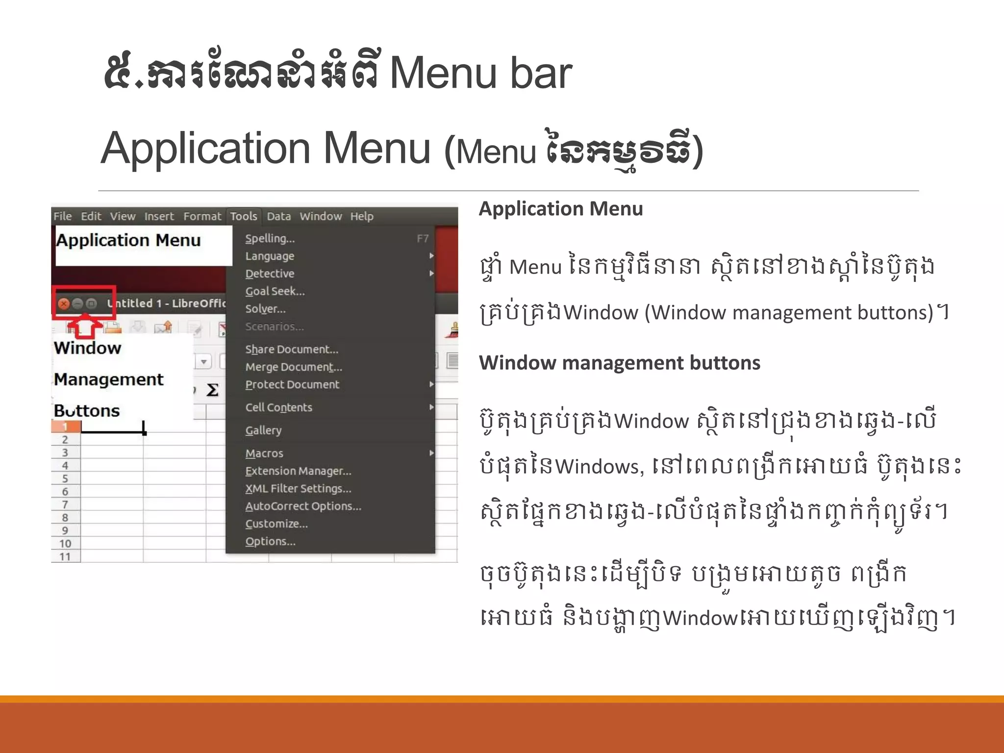 ៥.ការណែនាំអាំពីMenu bar
Application Menu (Menu នៃកម្មវិធី)
Application Menu
ផ្ទ ាំ Menu នន្ក្ម្មវិធីនន សាិតបៅខាងស្ថត ាំនន្បូតុង
ប្រប់ប្រងWindow (Window management buttons)។
Window management buttons
បូតុងប្រប់ប្រងWindow សាិតបៅប្រុងខាងបវែង-ប ើ
បាំផ្ុតនន្Windows, បៅបព ពប្ងីក្បោយធាំ បូតុងបន្េះ
សាិតណផ្នក្ខាងបវែង-ប ើបាំផ្ុតនន្ផ្ទ ាំងក្ញ្ច ក្់ក្ុាំពយូទ័រ។
ចុចបូតុងបន្េះបដើម្បីបិទ បប្ងួម្បោយតូច ពប្ងីក្
បោយធាំ ន្ិងបងាា ញWindowបោយប ើញប ើងវិញ។
 