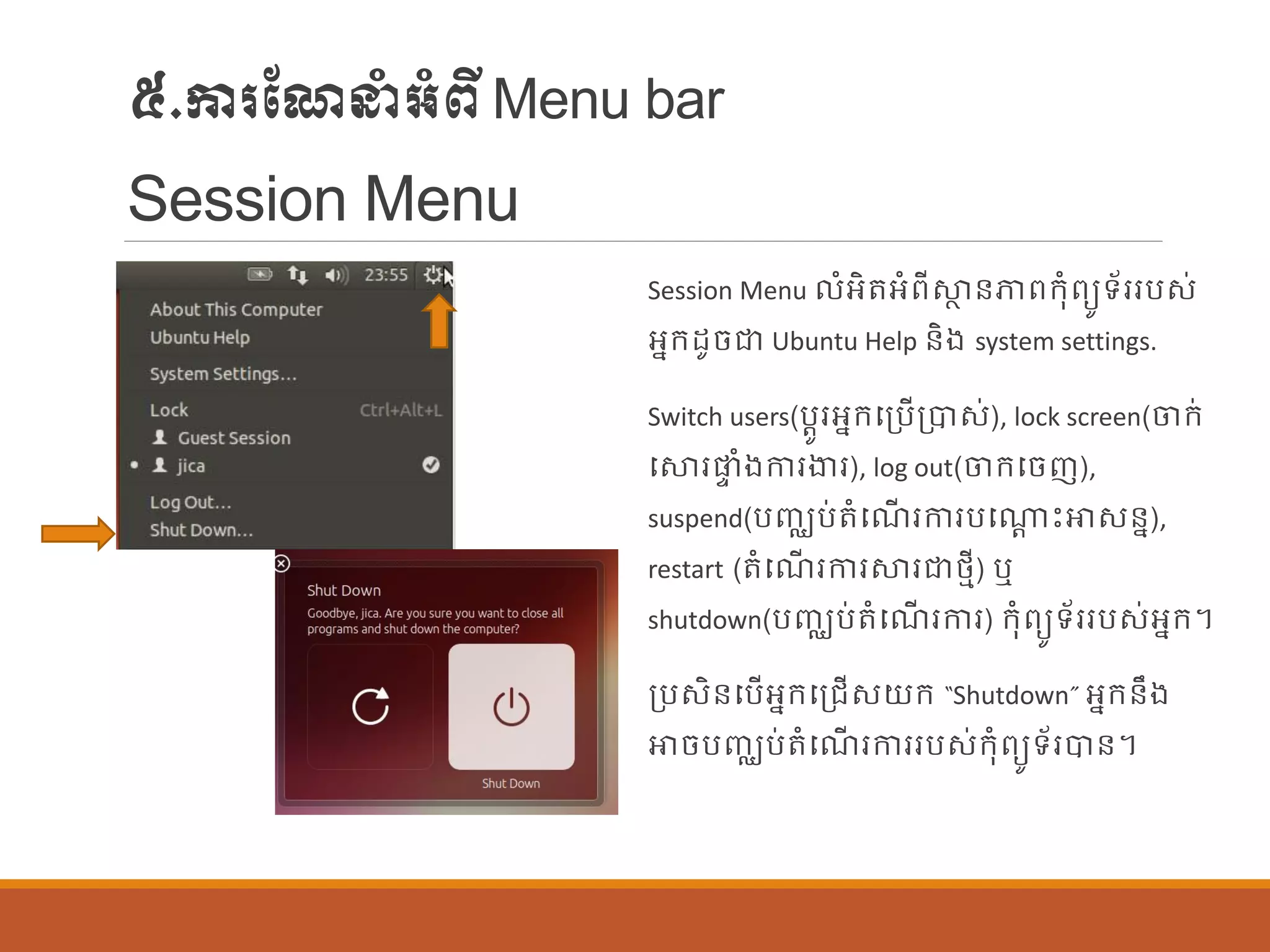 ៥.ការណែនាំអាំពីMenu bar
Session Menu
Session Menu ាំអិតអាំពីស្ថា ន្ភាពក្ុាំពយូទ័ររបស់
អនក្ដូចជា Ubuntu Help ន្ិង system settings.
Switch users(បតូរអនក្បប្បើប្បាស់), lock screen(ចក្់
បស្ថរផ្ទ ាំងការងារ), log out(ចក្បចញ),
suspend(បញ្ឈប់តាំបែើ រការបបណាត េះោសន្ន),
restart (តាំបែើ រការស្ថរជាថ្មី) ឬ
shutdown(បញ្ឈប់តាំបែើ រការ) ក្ុាំពយូទ័ររបស់អនក្។
ប្បសិន្បបើអនក្បប្រើសយក្ “Shutdown” អនក្ន្ឹង
ោចបញ្ឈប់តាំបែើ រការរបស់ក្ុាំពយូទ័របាន្។
 