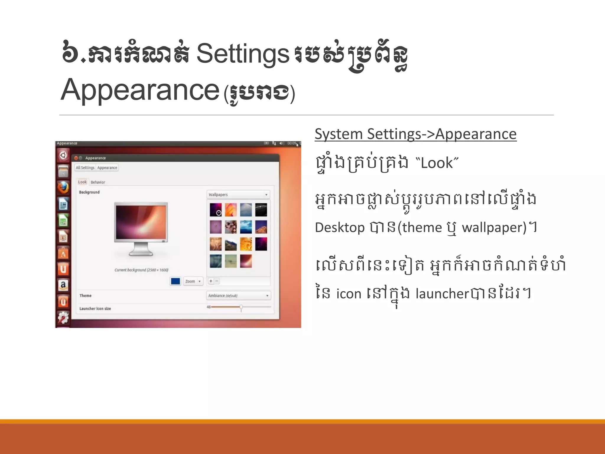 ៦.ការក្ាំែត់Settingsរបស់្បព័ន្ធ
Appearance(រ ូបរាង)
System Settings->Appearance
ផ្ទ ាំងប្រប់ប្រង “Look”
អនក្ោចផ្ល ស់បតូររូបភាពបៅប ើផ្ទ ាំង
Desktop បាន្(theme ឬ wallpaper)។
ប ើសពីបន្េះបទៀត អនក្ក្៏ោចក្ាំែត់ទាំហាំ
នន្ icon បៅក្នុង launcherបាន្ណដរ។
 