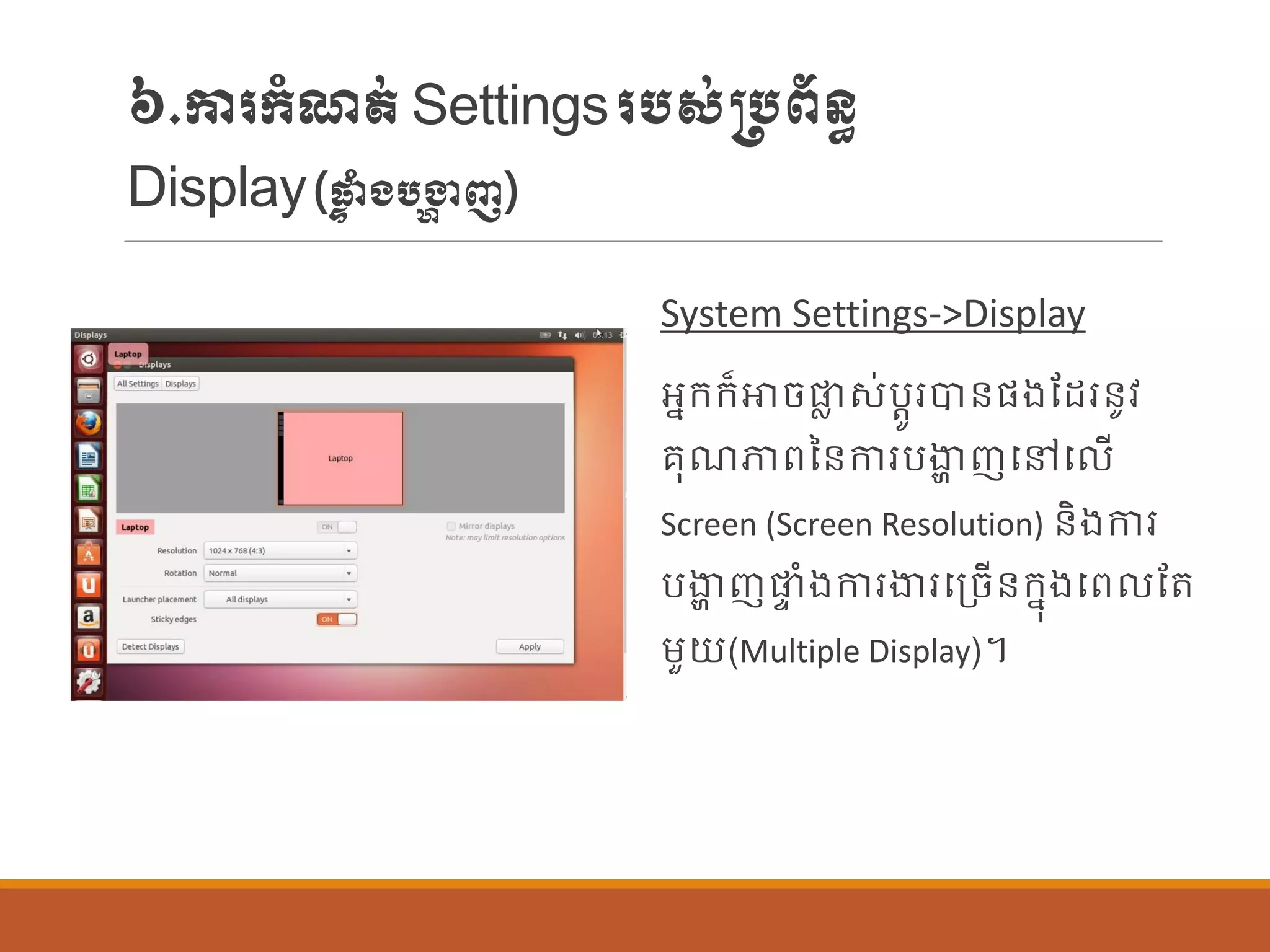៦.ការក្ាំែត់Settingsរបស់្បព័ន្ធ
Display(ផ្ទ ាំងបង្ហា ញ)
System Settings->Display
អនក្ក្៏ោចផ្ល ស់បតូរបាន្ផ្ងណដរន្ូវ
រុែភាពនន្ការបងាា ញបៅប ើ
Screen (Screen Resolution) ន្ិងការ
បងាា ញផ្ទ ាំងការងារបប្ចើន្ក្នុងបព ណត
ម្ួយ(Multiple Display)។
 